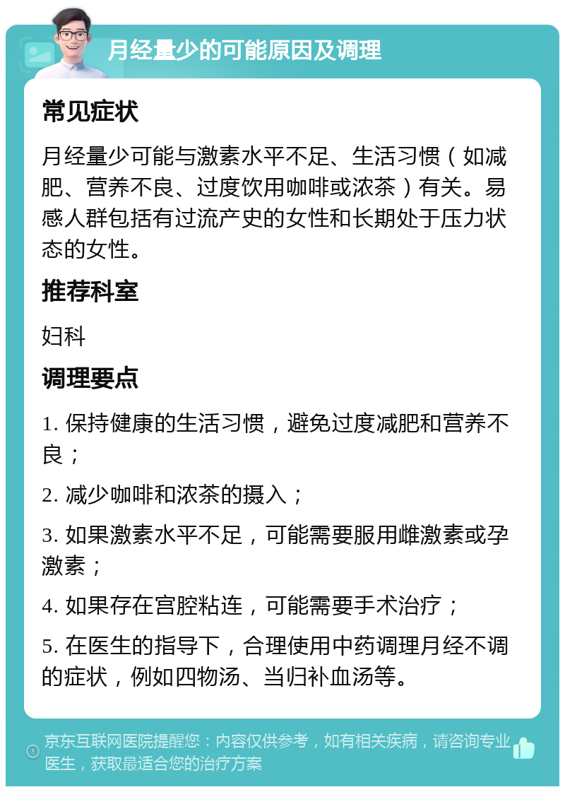 月经量少的可能原因及调理 常见症状 月经量少可能与激素水平不足、生活习惯（如减肥、营养不良、过度饮用咖啡或浓茶）有关。易感人群包括有过流产史的女性和长期处于压力状态的女性。 推荐科室 妇科 调理要点 1. 保持健康的生活习惯，避免过度减肥和营养不良； 2. 减少咖啡和浓茶的摄入； 3. 如果激素水平不足，可能需要服用雌激素或孕激素； 4. 如果存在宫腔粘连，可能需要手术治疗； 5. 在医生的指导下，合理使用中药调理月经不调的症状，例如四物汤、当归补血汤等。