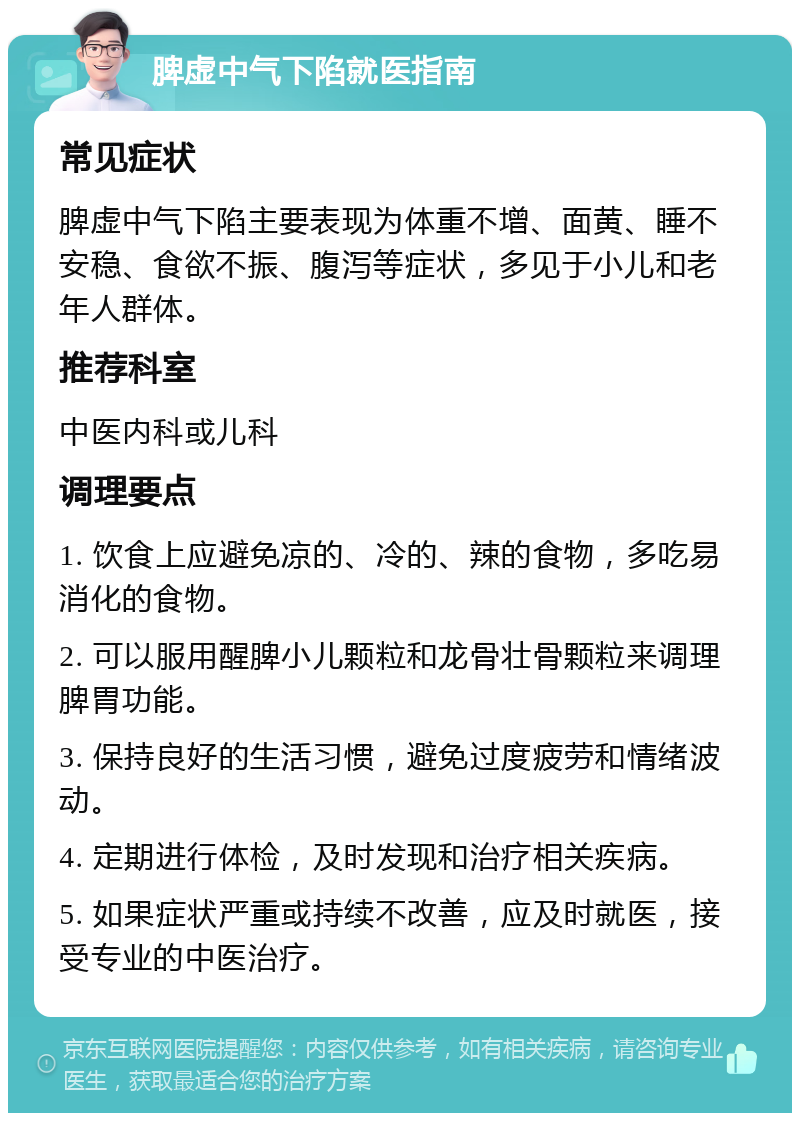 脾虚中气下陷就医指南 常见症状 脾虚中气下陷主要表现为体重不增、面黄、睡不安稳、食欲不振、腹泻等症状，多见于小儿和老年人群体。 推荐科室 中医内科或儿科 调理要点 1. 饮食上应避免凉的、冷的、辣的食物，多吃易消化的食物。 2. 可以服用醒脾小儿颗粒和龙骨壮骨颗粒来调理脾胃功能。 3. 保持良好的生活习惯，避免过度疲劳和情绪波动。 4. 定期进行体检，及时发现和治疗相关疾病。 5. 如果症状严重或持续不改善，应及时就医，接受专业的中医治疗。