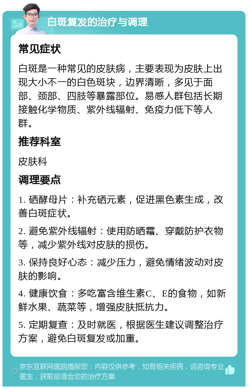 白斑复发的治疗与调理 常见症状 白斑是一种常见的皮肤病，主要表现为皮肤上出现大小不一的白色斑块，边界清晰，多见于面部、颈部、四肢等暴露部位。易感人群包括长期接触化学物质、紫外线辐射、免疫力低下等人群。 推荐科室 皮肤科 调理要点 1. 硒酵母片：补充硒元素，促进黑色素生成，改善白斑症状。 2. 避免紫外线辐射：使用防晒霜、穿戴防护衣物等，减少紫外线对皮肤的损伤。 3. 保持良好心态：减少压力，避免情绪波动对皮肤的影响。 4. 健康饮食：多吃富含维生素C、E的食物，如新鲜水果、蔬菜等，增强皮肤抵抗力。 5. 定期复查：及时就医，根据医生建议调整治疗方案，避免白斑复发或加重。