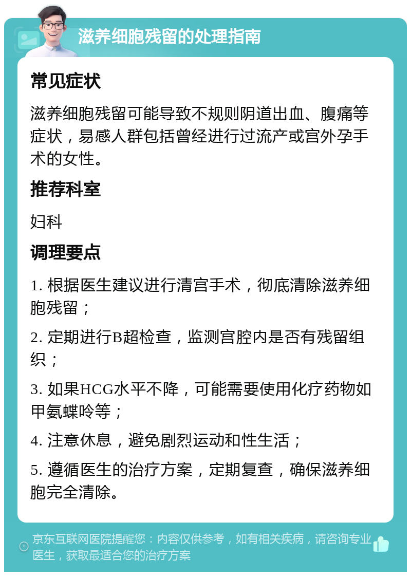 滋养细胞残留的处理指南 常见症状 滋养细胞残留可能导致不规则阴道出血、腹痛等症状，易感人群包括曾经进行过流产或宫外孕手术的女性。 推荐科室 妇科 调理要点 1. 根据医生建议进行清宫手术，彻底清除滋养细胞残留； 2. 定期进行B超检查，监测宫腔内是否有残留组织； 3. 如果HCG水平不降，可能需要使用化疗药物如甲氨蝶呤等； 4. 注意休息，避免剧烈运动和性生活； 5. 遵循医生的治疗方案，定期复查，确保滋养细胞完全清除。