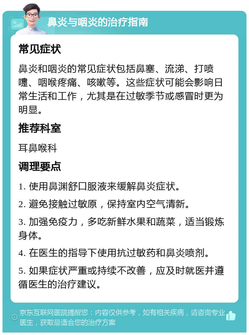 鼻炎与咽炎的治疗指南 常见症状 鼻炎和咽炎的常见症状包括鼻塞、流涕、打喷嚏、咽喉疼痛、咳嗽等。这些症状可能会影响日常生活和工作，尤其是在过敏季节或感冒时更为明显。 推荐科室 耳鼻喉科 调理要点 1. 使用鼻渊舒口服液来缓解鼻炎症状。 2. 避免接触过敏原，保持室内空气清新。 3. 加强免疫力，多吃新鲜水果和蔬菜，适当锻炼身体。 4. 在医生的指导下使用抗过敏药和鼻炎喷剂。 5. 如果症状严重或持续不改善，应及时就医并遵循医生的治疗建议。