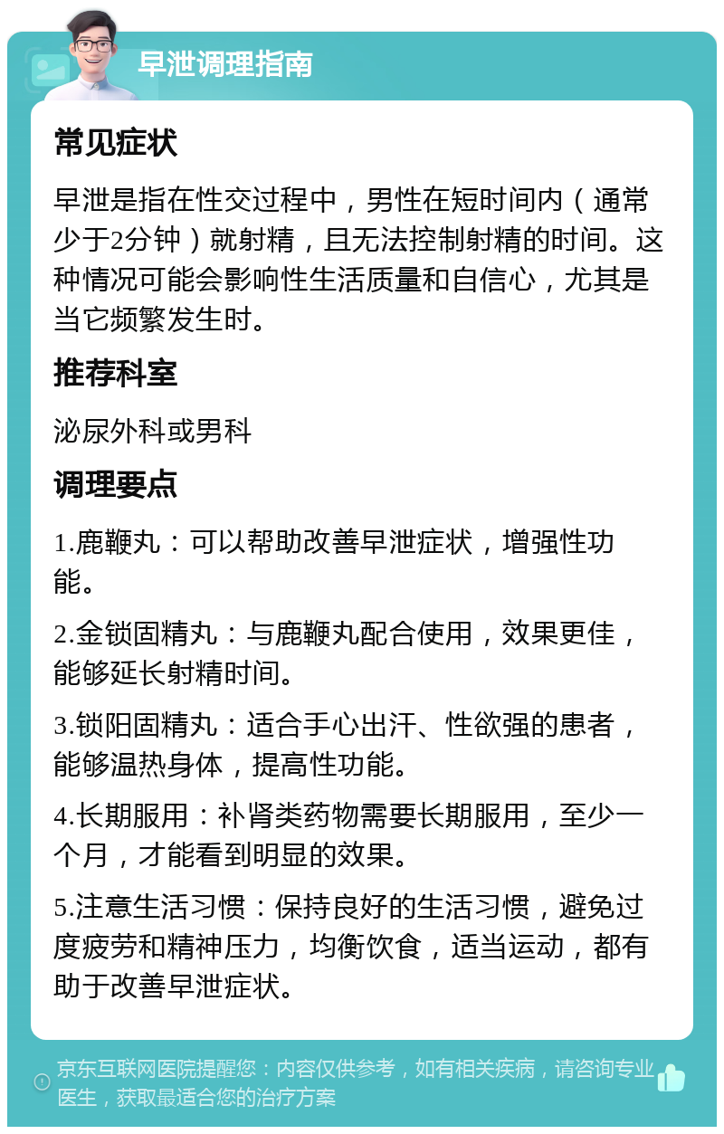 早泄调理指南 常见症状 早泄是指在性交过程中，男性在短时间内（通常少于2分钟）就射精，且无法控制射精的时间。这种情况可能会影响性生活质量和自信心，尤其是当它频繁发生时。 推荐科室 泌尿外科或男科 调理要点 1.鹿鞭丸：可以帮助改善早泄症状，增强性功能。 2.金锁固精丸：与鹿鞭丸配合使用，效果更佳，能够延长射精时间。 3.锁阳固精丸：适合手心出汗、性欲强的患者，能够温热身体，提高性功能。 4.长期服用：补肾类药物需要长期服用，至少一个月，才能看到明显的效果。 5.注意生活习惯：保持良好的生活习惯，避免过度疲劳和精神压力，均衡饮食，适当运动，都有助于改善早泄症状。