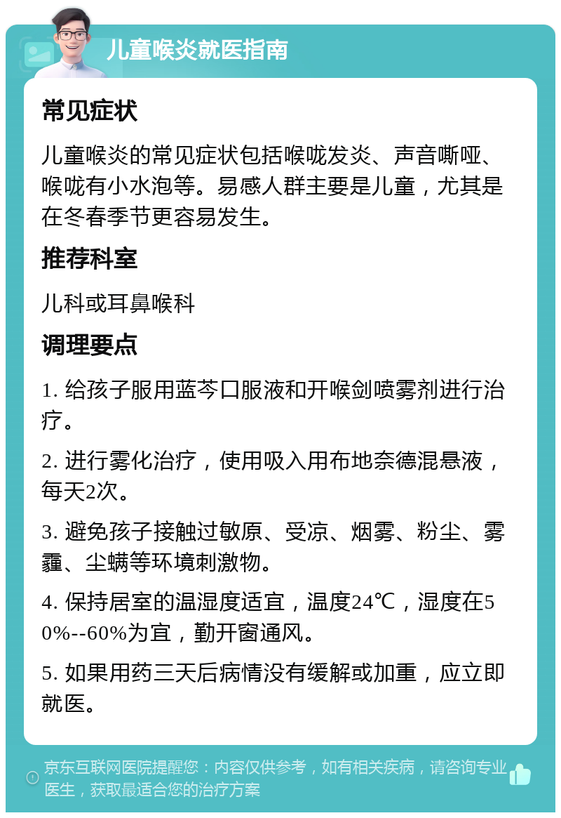 儿童喉炎就医指南 常见症状 儿童喉炎的常见症状包括喉咙发炎、声音嘶哑、喉咙有小水泡等。易感人群主要是儿童，尤其是在冬春季节更容易发生。 推荐科室 儿科或耳鼻喉科 调理要点 1. 给孩子服用蓝芩口服液和开喉剑喷雾剂进行治疗。 2. 进行雾化治疗，使用吸入用布地奈德混悬液，每天2次。 3. 避免孩子接触过敏原、受凉、烟雾、粉尘、雾霾、尘螨等环境刺激物。 4. 保持居室的温湿度适宜，温度24℃，湿度在50%--60%为宜，勤开窗通风。 5. 如果用药三天后病情没有缓解或加重，应立即就医。