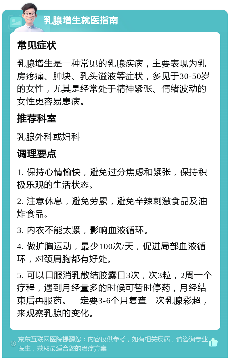 乳腺增生就医指南 常见症状 乳腺增生是一种常见的乳腺疾病，主要表现为乳房疼痛、肿块、乳头溢液等症状，多见于30-50岁的女性，尤其是经常处于精神紧张、情绪波动的女性更容易患病。 推荐科室 乳腺外科或妇科 调理要点 1. 保持心情愉快，避免过分焦虑和紧张，保持积极乐观的生活状态。 2. 注意休息，避免劳累，避免辛辣刺激食品及油炸食品。 3. 内衣不能太紧，影响血液循环。 4. 做扩胸运动，最少100次/天，促进局部血液循环，对颈肩胸都有好处。 5. 可以口服消乳散结胶囊日3次，次3粒，2周一个疗程，遇到月经量多的时候可暂时停药，月经结束后再服药。一定要3-6个月复查一次乳腺彩超，来观察乳腺的变化。