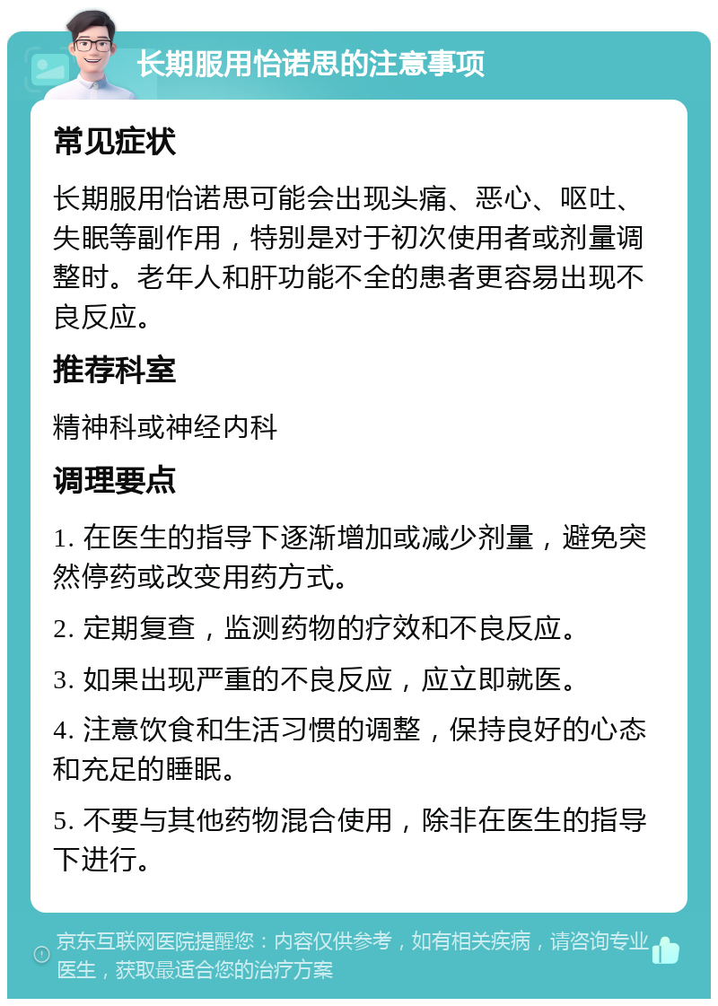 长期服用怡诺思的注意事项 常见症状 长期服用怡诺思可能会出现头痛、恶心、呕吐、失眠等副作用，特别是对于初次使用者或剂量调整时。老年人和肝功能不全的患者更容易出现不良反应。 推荐科室 精神科或神经内科 调理要点 1. 在医生的指导下逐渐增加或减少剂量，避免突然停药或改变用药方式。 2. 定期复查，监测药物的疗效和不良反应。 3. 如果出现严重的不良反应，应立即就医。 4. 注意饮食和生活习惯的调整，保持良好的心态和充足的睡眠。 5. 不要与其他药物混合使用，除非在医生的指导下进行。