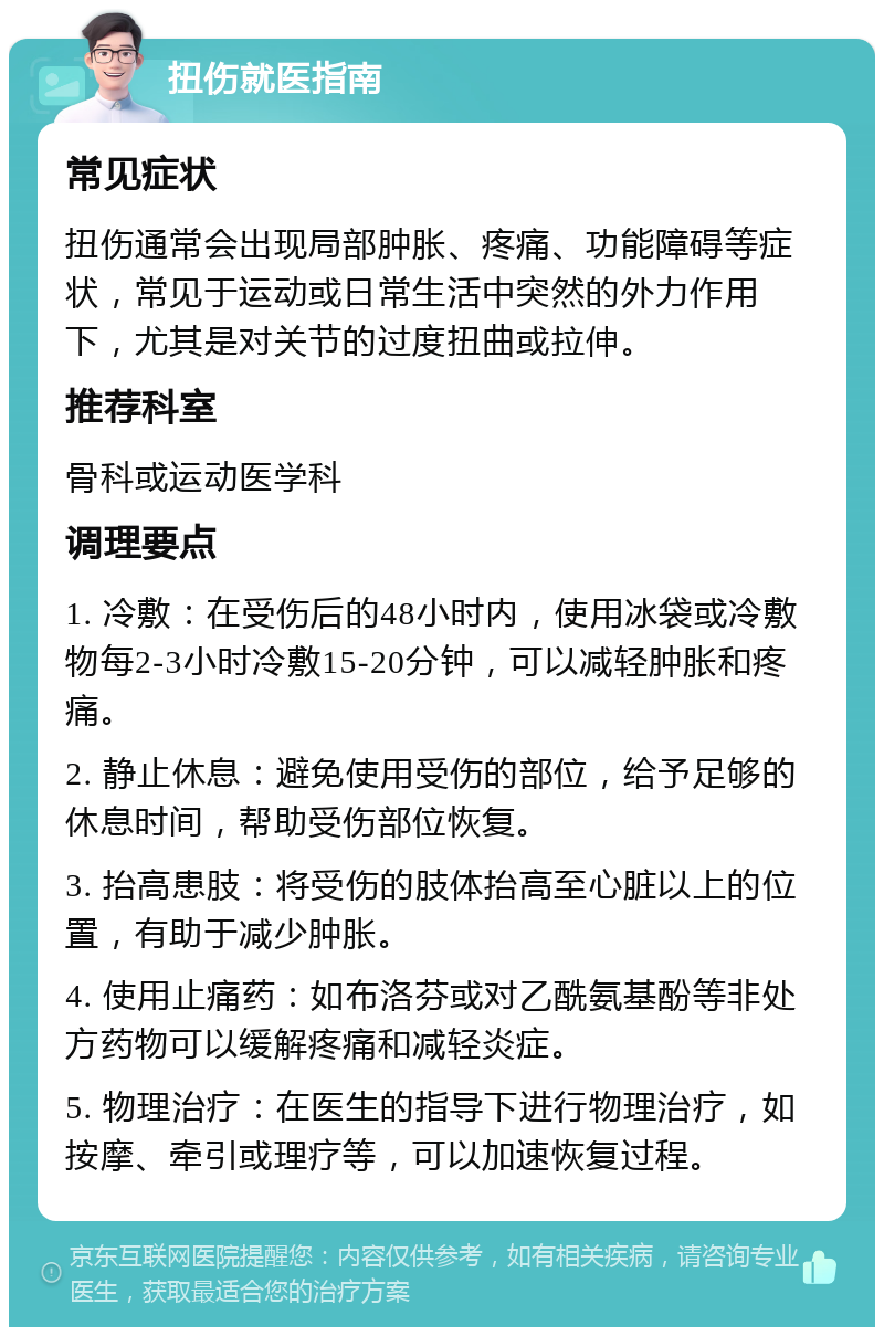 扭伤就医指南 常见症状 扭伤通常会出现局部肿胀、疼痛、功能障碍等症状，常见于运动或日常生活中突然的外力作用下，尤其是对关节的过度扭曲或拉伸。 推荐科室 骨科或运动医学科 调理要点 1. 冷敷：在受伤后的48小时内，使用冰袋或冷敷物每2-3小时冷敷15-20分钟，可以减轻肿胀和疼痛。 2. 静止休息：避免使用受伤的部位，给予足够的休息时间，帮助受伤部位恢复。 3. 抬高患肢：将受伤的肢体抬高至心脏以上的位置，有助于减少肿胀。 4. 使用止痛药：如布洛芬或对乙酰氨基酚等非处方药物可以缓解疼痛和减轻炎症。 5. 物理治疗：在医生的指导下进行物理治疗，如按摩、牵引或理疗等，可以加速恢复过程。