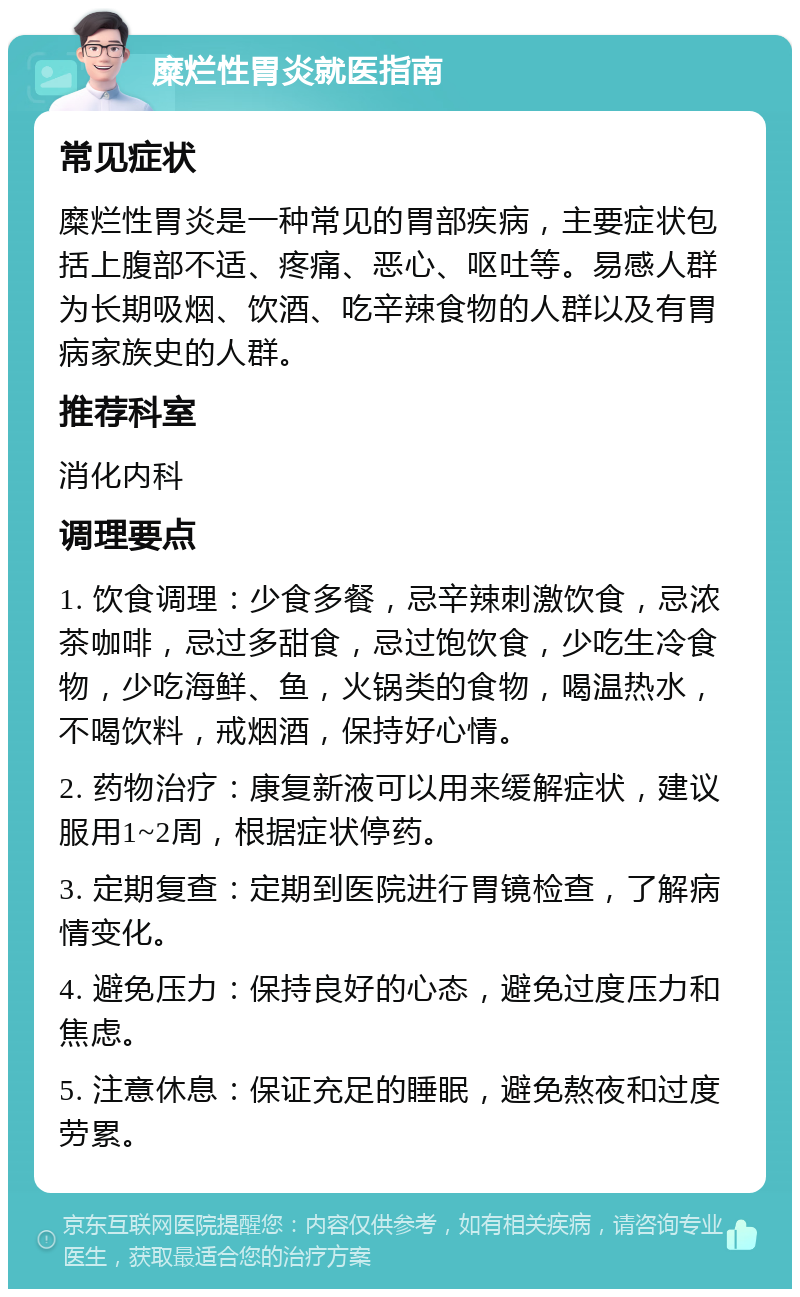 糜烂性胃炎就医指南 常见症状 糜烂性胃炎是一种常见的胃部疾病，主要症状包括上腹部不适、疼痛、恶心、呕吐等。易感人群为长期吸烟、饮酒、吃辛辣食物的人群以及有胃病家族史的人群。 推荐科室 消化内科 调理要点 1. 饮食调理：少食多餐，忌辛辣刺激饮食，忌浓茶咖啡，忌过多甜食，忌过饱饮食，少吃生冷食物，少吃海鲜、鱼，火锅类的食物，喝温热水，不喝饮料，戒烟酒，保持好心情。 2. 药物治疗：康复新液可以用来缓解症状，建议服用1~2周，根据症状停药。 3. 定期复查：定期到医院进行胃镜检查，了解病情变化。 4. 避免压力：保持良好的心态，避免过度压力和焦虑。 5. 注意休息：保证充足的睡眠，避免熬夜和过度劳累。