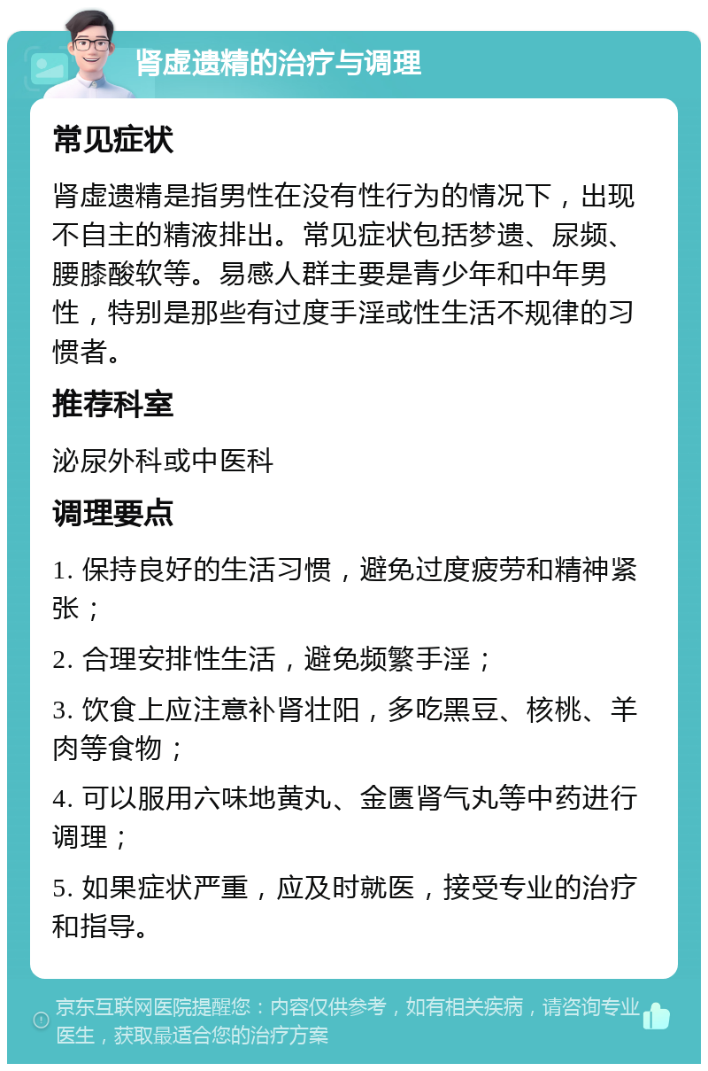 肾虚遗精的治疗与调理 常见症状 肾虚遗精是指男性在没有性行为的情况下，出现不自主的精液排出。常见症状包括梦遗、尿频、腰膝酸软等。易感人群主要是青少年和中年男性，特别是那些有过度手淫或性生活不规律的习惯者。 推荐科室 泌尿外科或中医科 调理要点 1. 保持良好的生活习惯，避免过度疲劳和精神紧张； 2. 合理安排性生活，避免频繁手淫； 3. 饮食上应注意补肾壮阳，多吃黑豆、核桃、羊肉等食物； 4. 可以服用六味地黄丸、金匮肾气丸等中药进行调理； 5. 如果症状严重，应及时就医，接受专业的治疗和指导。