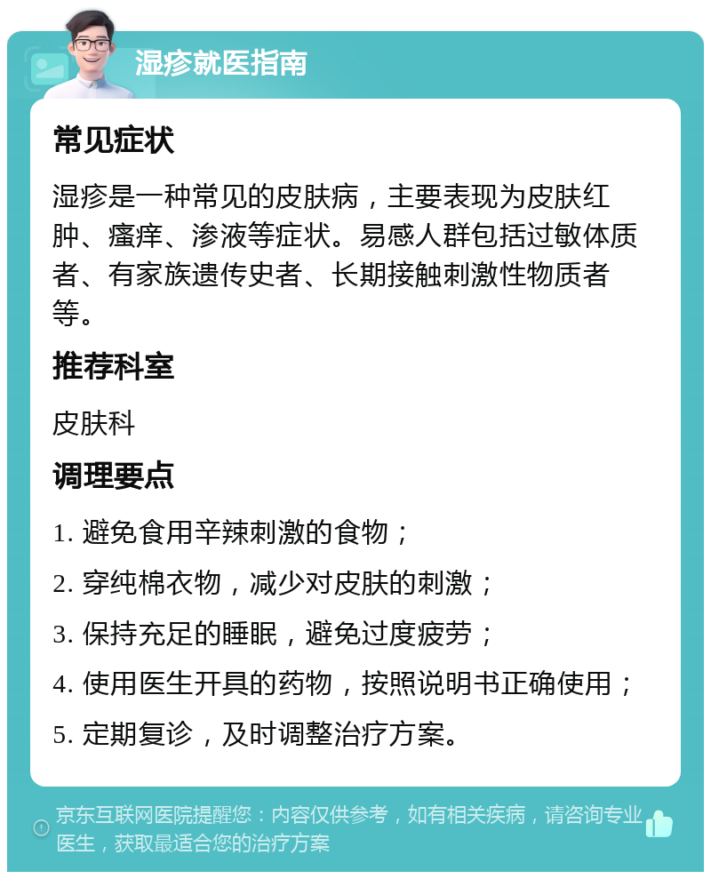 湿疹就医指南 常见症状 湿疹是一种常见的皮肤病，主要表现为皮肤红肿、瘙痒、渗液等症状。易感人群包括过敏体质者、有家族遗传史者、长期接触刺激性物质者等。 推荐科室 皮肤科 调理要点 1. 避免食用辛辣刺激的食物； 2. 穿纯棉衣物，减少对皮肤的刺激； 3. 保持充足的睡眠，避免过度疲劳； 4. 使用医生开具的药物，按照说明书正确使用； 5. 定期复诊，及时调整治疗方案。