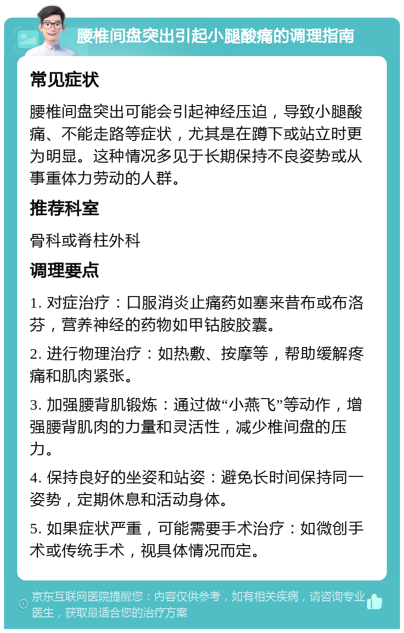 腰椎间盘突出引起小腿酸痛的调理指南 常见症状 腰椎间盘突出可能会引起神经压迫，导致小腿酸痛、不能走路等症状，尤其是在蹲下或站立时更为明显。这种情况多见于长期保持不良姿势或从事重体力劳动的人群。 推荐科室 骨科或脊柱外科 调理要点 1. 对症治疗：口服消炎止痛药如塞来昔布或布洛芬，营养神经的药物如甲钴胺胶囊。 2. 进行物理治疗：如热敷、按摩等，帮助缓解疼痛和肌肉紧张。 3. 加强腰背肌锻炼：通过做“小燕飞”等动作，增强腰背肌肉的力量和灵活性，减少椎间盘的压力。 4. 保持良好的坐姿和站姿：避免长时间保持同一姿势，定期休息和活动身体。 5. 如果症状严重，可能需要手术治疗：如微创手术或传统手术，视具体情况而定。