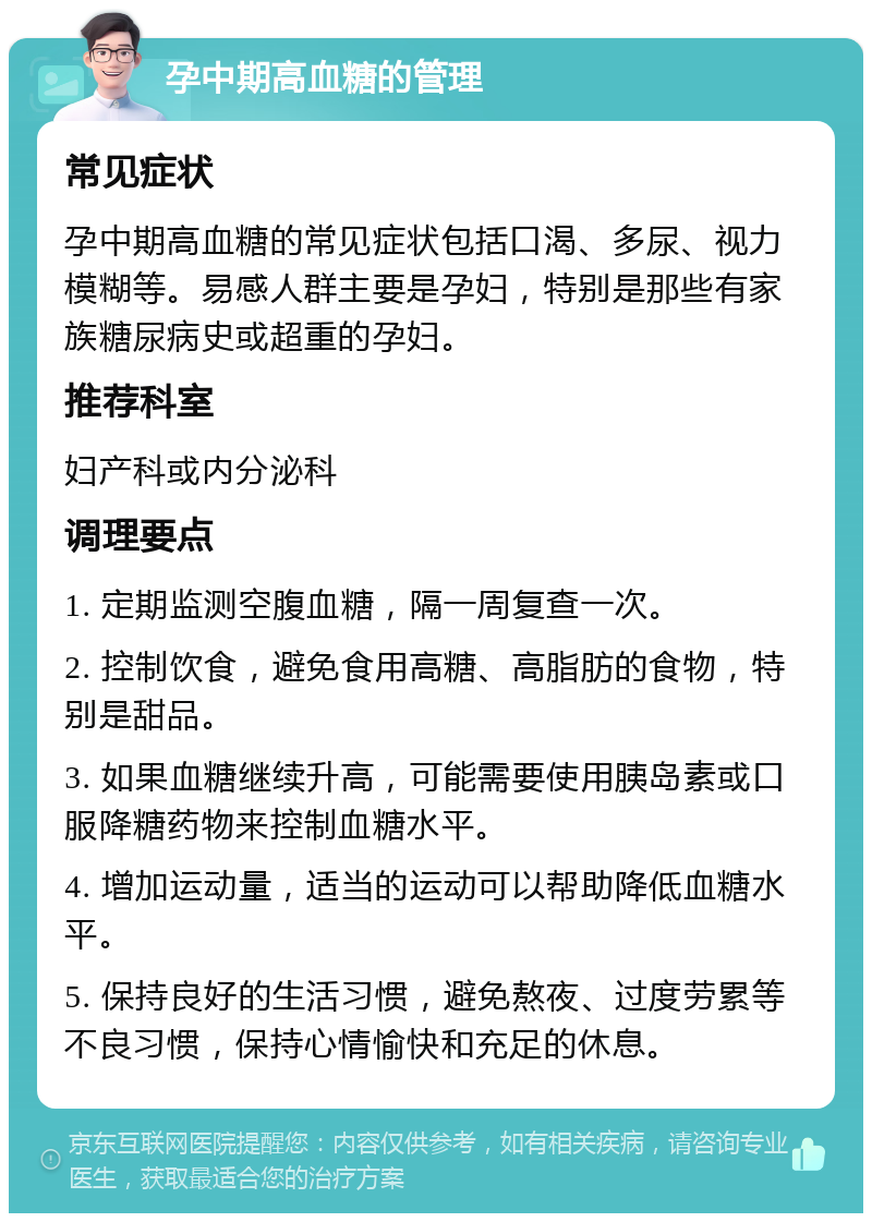 孕中期高血糖的管理 常见症状 孕中期高血糖的常见症状包括口渴、多尿、视力模糊等。易感人群主要是孕妇，特别是那些有家族糖尿病史或超重的孕妇。 推荐科室 妇产科或内分泌科 调理要点 1. 定期监测空腹血糖，隔一周复查一次。 2. 控制饮食，避免食用高糖、高脂肪的食物，特别是甜品。 3. 如果血糖继续升高，可能需要使用胰岛素或口服降糖药物来控制血糖水平。 4. 增加运动量，适当的运动可以帮助降低血糖水平。 5. 保持良好的生活习惯，避免熬夜、过度劳累等不良习惯，保持心情愉快和充足的休息。