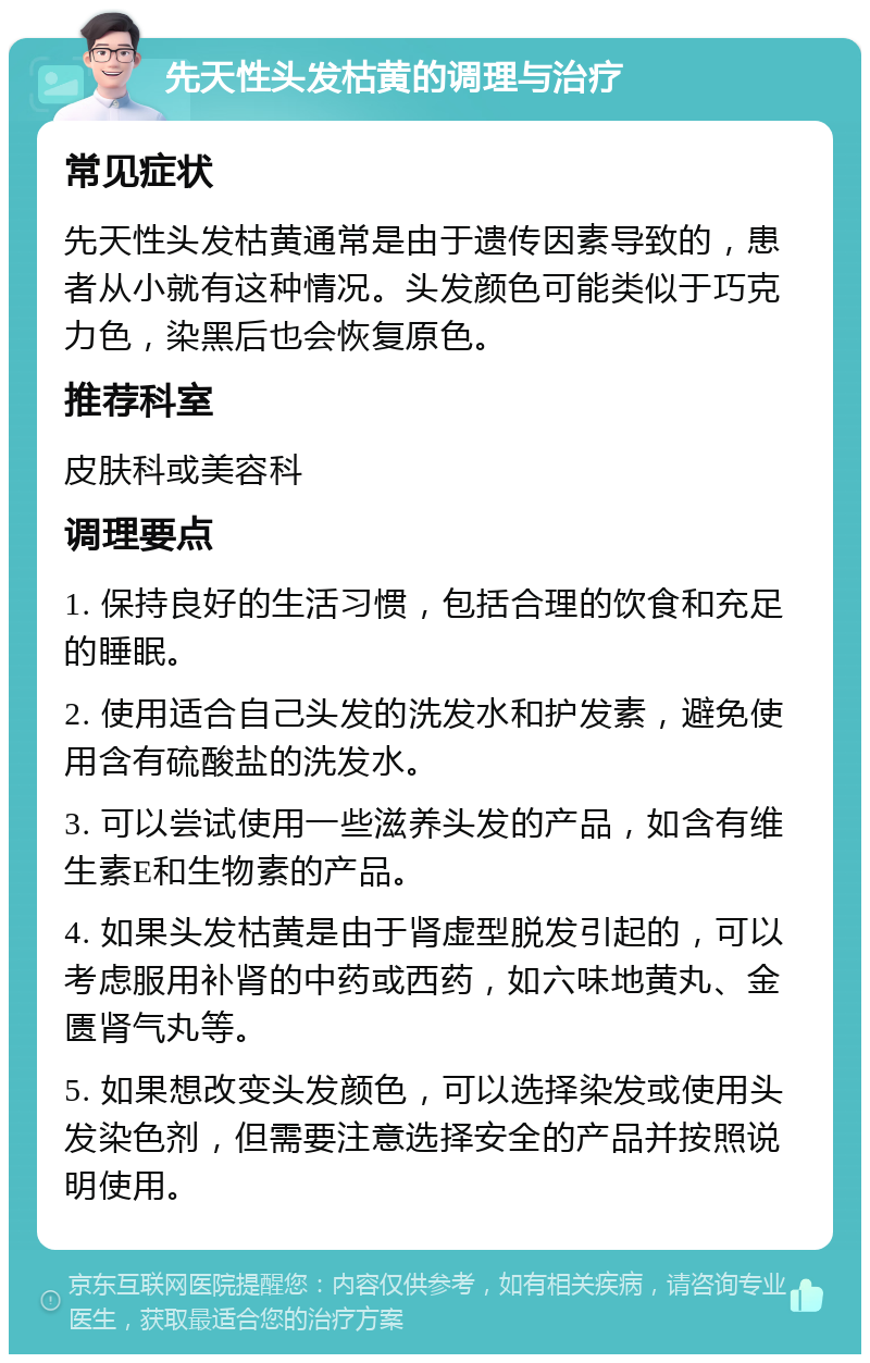 先天性头发枯黄的调理与治疗 常见症状 先天性头发枯黄通常是由于遗传因素导致的，患者从小就有这种情况。头发颜色可能类似于巧克力色，染黑后也会恢复原色。 推荐科室 皮肤科或美容科 调理要点 1. 保持良好的生活习惯，包括合理的饮食和充足的睡眠。 2. 使用适合自己头发的洗发水和护发素，避免使用含有硫酸盐的洗发水。 3. 可以尝试使用一些滋养头发的产品，如含有维生素E和生物素的产品。 4. 如果头发枯黄是由于肾虚型脱发引起的，可以考虑服用补肾的中药或西药，如六味地黄丸、金匮肾气丸等。 5. 如果想改变头发颜色，可以选择染发或使用头发染色剂，但需要注意选择安全的产品并按照说明使用。