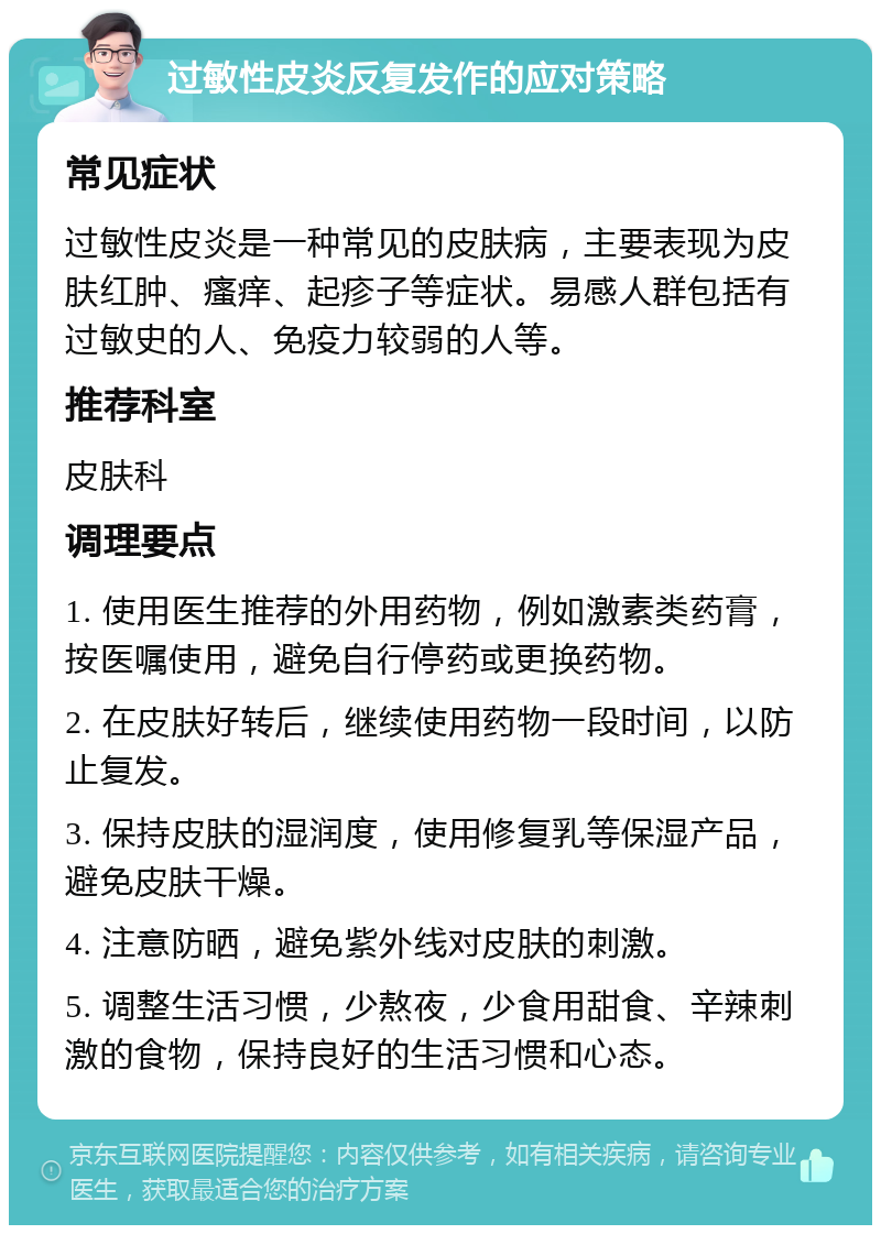 过敏性皮炎反复发作的应对策略 常见症状 过敏性皮炎是一种常见的皮肤病，主要表现为皮肤红肿、瘙痒、起疹子等症状。易感人群包括有过敏史的人、免疫力较弱的人等。 推荐科室 皮肤科 调理要点 1. 使用医生推荐的外用药物，例如激素类药膏，按医嘱使用，避免自行停药或更换药物。 2. 在皮肤好转后，继续使用药物一段时间，以防止复发。 3. 保持皮肤的湿润度，使用修复乳等保湿产品，避免皮肤干燥。 4. 注意防晒，避免紫外线对皮肤的刺激。 5. 调整生活习惯，少熬夜，少食用甜食、辛辣刺激的食物，保持良好的生活习惯和心态。