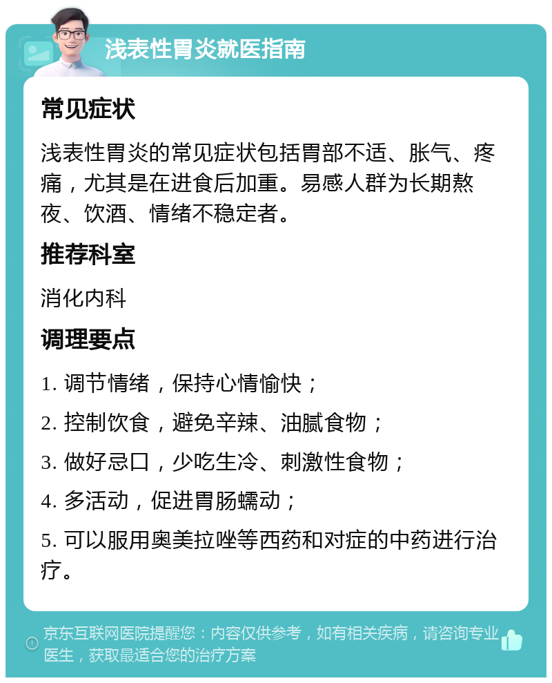 浅表性胃炎就医指南 常见症状 浅表性胃炎的常见症状包括胃部不适、胀气、疼痛，尤其是在进食后加重。易感人群为长期熬夜、饮酒、情绪不稳定者。 推荐科室 消化内科 调理要点 1. 调节情绪，保持心情愉快； 2. 控制饮食，避免辛辣、油腻食物； 3. 做好忌口，少吃生冷、刺激性食物； 4. 多活动，促进胃肠蠕动； 5. 可以服用奥美拉唑等西药和对症的中药进行治疗。