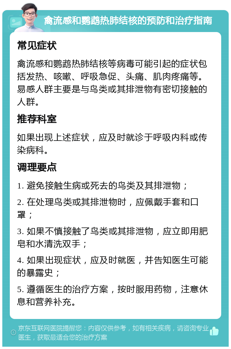 禽流感和鹦鹉热肺结核的预防和治疗指南 常见症状 禽流感和鹦鹉热肺结核等病毒可能引起的症状包括发热、咳嗽、呼吸急促、头痛、肌肉疼痛等。易感人群主要是与鸟类或其排泄物有密切接触的人群。 推荐科室 如果出现上述症状，应及时就诊于呼吸内科或传染病科。 调理要点 1. 避免接触生病或死去的鸟类及其排泄物； 2. 在处理鸟类或其排泄物时，应佩戴手套和口罩； 3. 如果不慎接触了鸟类或其排泄物，应立即用肥皂和水清洗双手； 4. 如果出现症状，应及时就医，并告知医生可能的暴露史； 5. 遵循医生的治疗方案，按时服用药物，注意休息和营养补充。