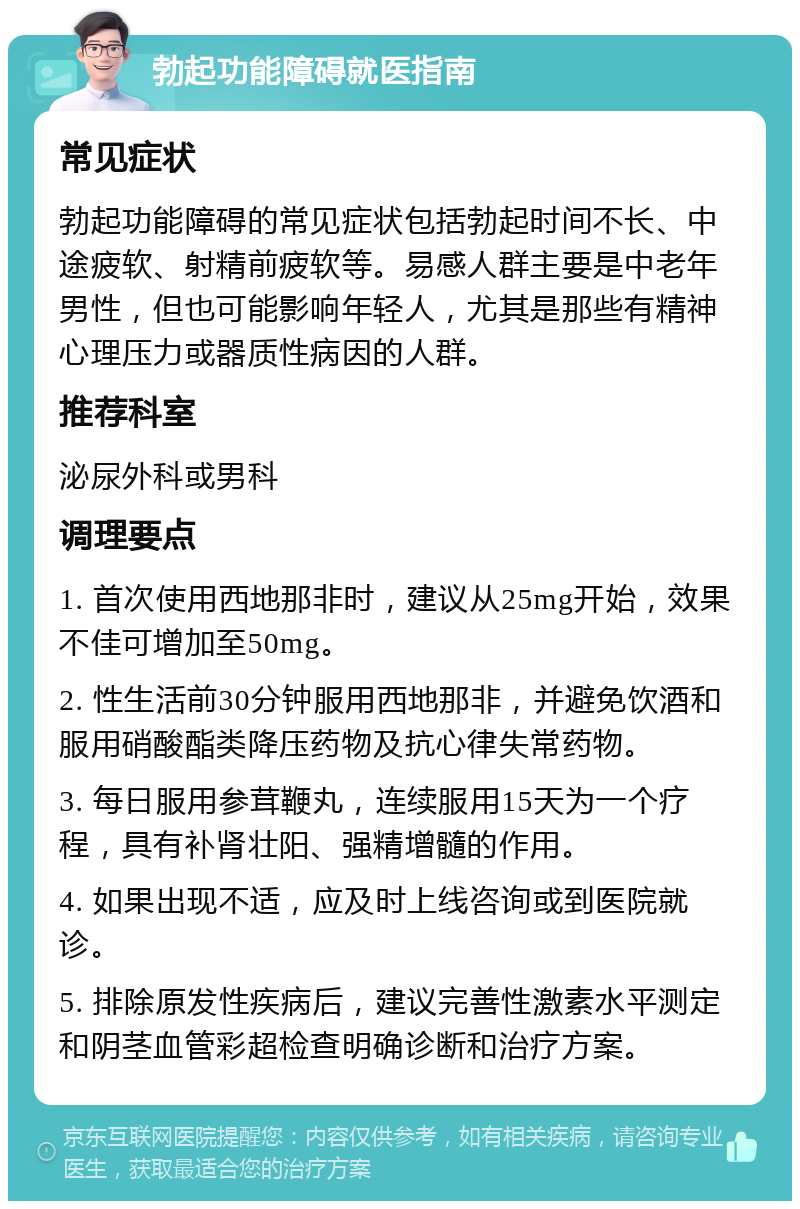 勃起功能障碍就医指南 常见症状 勃起功能障碍的常见症状包括勃起时间不长、中途疲软、射精前疲软等。易感人群主要是中老年男性，但也可能影响年轻人，尤其是那些有精神心理压力或器质性病因的人群。 推荐科室 泌尿外科或男科 调理要点 1. 首次使用西地那非时，建议从25mg开始，效果不佳可增加至50mg。 2. 性生活前30分钟服用西地那非，并避免饮酒和服用硝酸酯类降压药物及抗心律失常药物。 3. 每日服用参茸鞭丸，连续服用15天为一个疗程，具有补肾壮阳、强精增髓的作用。 4. 如果出现不适，应及时上线咨询或到医院就诊。 5. 排除原发性疾病后，建议完善性激素水平测定和阴茎血管彩超检查明确诊断和治疗方案。