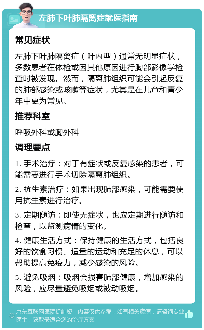 左肺下叶肺隔离症就医指南 常见症状 左肺下叶肺隔离症（叶内型）通常无明显症状，多数患者在体检或因其他原因进行胸部影像学检查时被发现。然而，隔离肺组织可能会引起反复的肺部感染或咳嗽等症状，尤其是在儿童和青少年中更为常见。 推荐科室 呼吸外科或胸外科 调理要点 1. 手术治疗：对于有症状或反复感染的患者，可能需要进行手术切除隔离肺组织。 2. 抗生素治疗：如果出现肺部感染，可能需要使用抗生素进行治疗。 3. 定期随访：即使无症状，也应定期进行随访和检查，以监测病情的变化。 4. 健康生活方式：保持健康的生活方式，包括良好的饮食习惯、适量的运动和充足的休息，可以帮助提高免疫力，减少感染的风险。 5. 避免吸烟：吸烟会损害肺部健康，增加感染的风险，应尽量避免吸烟或被动吸烟。