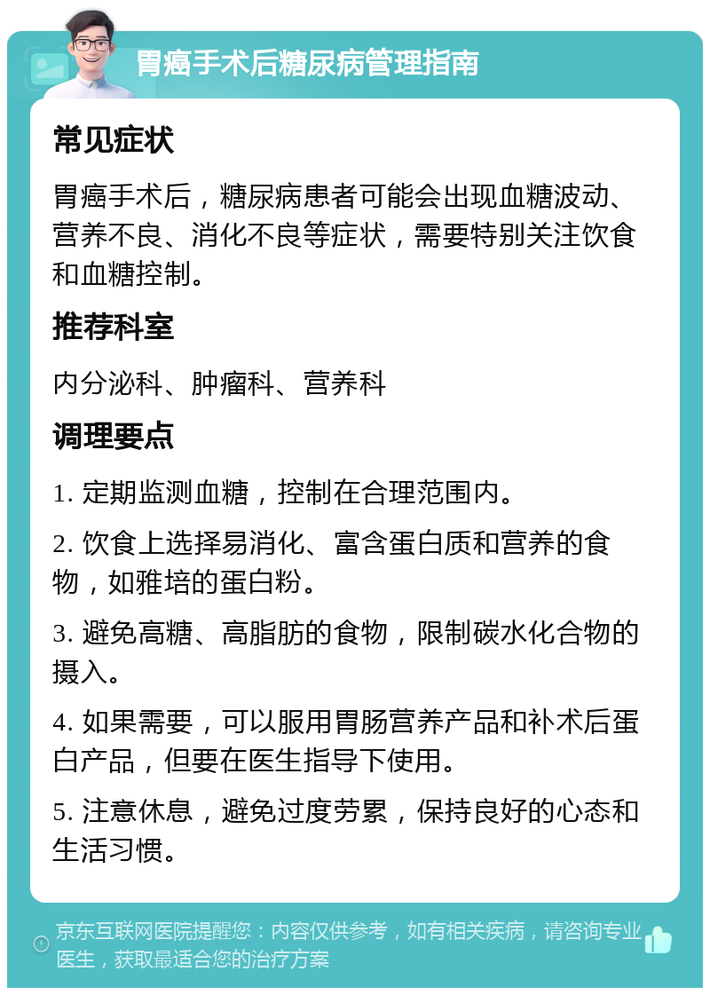 胃癌手术后糖尿病管理指南 常见症状 胃癌手术后，糖尿病患者可能会出现血糖波动、营养不良、消化不良等症状，需要特别关注饮食和血糖控制。 推荐科室 内分泌科、肿瘤科、营养科 调理要点 1. 定期监测血糖，控制在合理范围内。 2. 饮食上选择易消化、富含蛋白质和营养的食物，如雅培的蛋白粉。 3. 避免高糖、高脂肪的食物，限制碳水化合物的摄入。 4. 如果需要，可以服用胃肠营养产品和补术后蛋白产品，但要在医生指导下使用。 5. 注意休息，避免过度劳累，保持良好的心态和生活习惯。