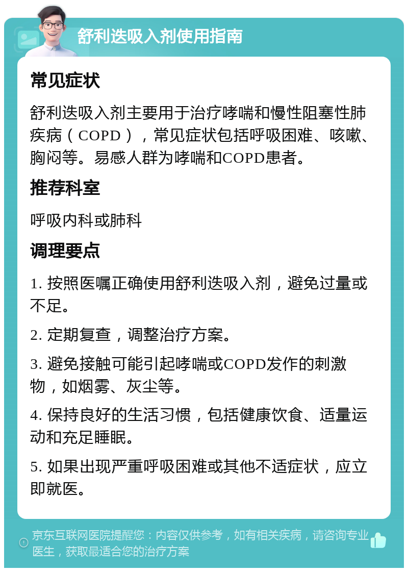 舒利迭吸入剂使用指南 常见症状 舒利迭吸入剂主要用于治疗哮喘和慢性阻塞性肺疾病（COPD），常见症状包括呼吸困难、咳嗽、胸闷等。易感人群为哮喘和COPD患者。 推荐科室 呼吸内科或肺科 调理要点 1. 按照医嘱正确使用舒利迭吸入剂，避免过量或不足。 2. 定期复查，调整治疗方案。 3. 避免接触可能引起哮喘或COPD发作的刺激物，如烟雾、灰尘等。 4. 保持良好的生活习惯，包括健康饮食、适量运动和充足睡眠。 5. 如果出现严重呼吸困难或其他不适症状，应立即就医。