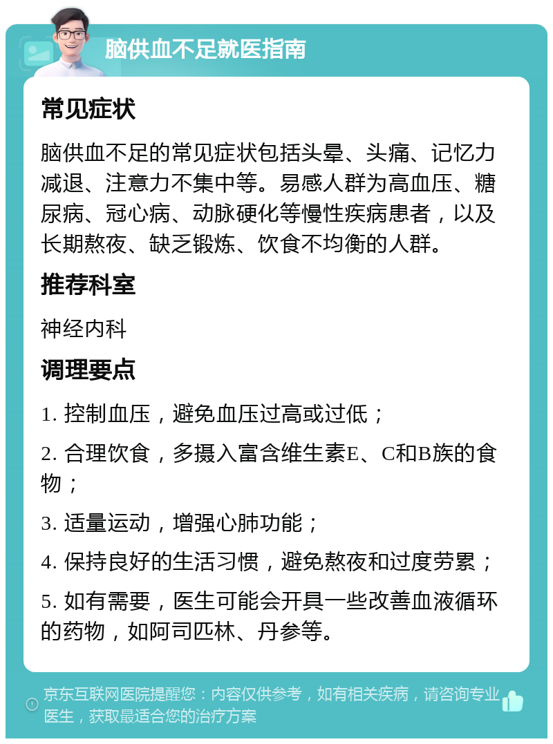 脑供血不足就医指南 常见症状 脑供血不足的常见症状包括头晕、头痛、记忆力减退、注意力不集中等。易感人群为高血压、糖尿病、冠心病、动脉硬化等慢性疾病患者，以及长期熬夜、缺乏锻炼、饮食不均衡的人群。 推荐科室 神经内科 调理要点 1. 控制血压，避免血压过高或过低； 2. 合理饮食，多摄入富含维生素E、C和B族的食物； 3. 适量运动，增强心肺功能； 4. 保持良好的生活习惯，避免熬夜和过度劳累； 5. 如有需要，医生可能会开具一些改善血液循环的药物，如阿司匹林、丹参等。