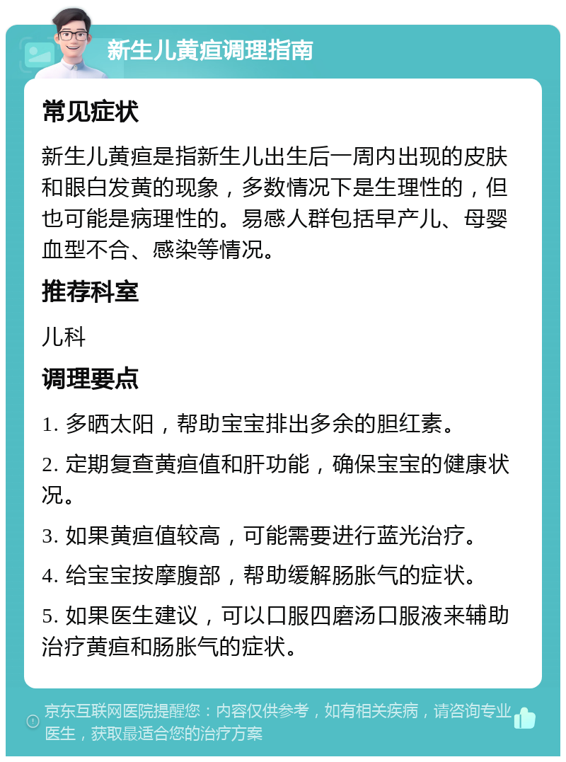 新生儿黄疸调理指南 常见症状 新生儿黄疸是指新生儿出生后一周内出现的皮肤和眼白发黄的现象，多数情况下是生理性的，但也可能是病理性的。易感人群包括早产儿、母婴血型不合、感染等情况。 推荐科室 儿科 调理要点 1. 多晒太阳，帮助宝宝排出多余的胆红素。 2. 定期复查黄疸值和肝功能，确保宝宝的健康状况。 3. 如果黄疸值较高，可能需要进行蓝光治疗。 4. 给宝宝按摩腹部，帮助缓解肠胀气的症状。 5. 如果医生建议，可以口服四磨汤口服液来辅助治疗黄疸和肠胀气的症状。