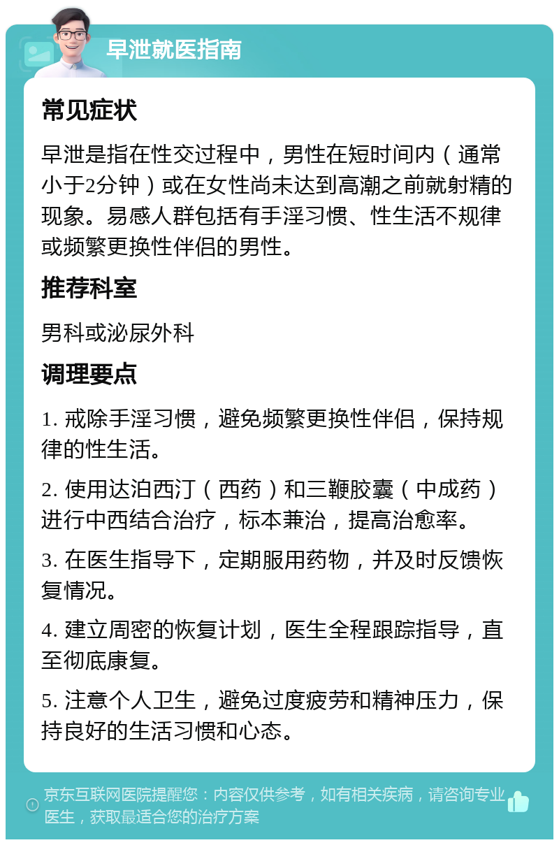 早泄就医指南 常见症状 早泄是指在性交过程中，男性在短时间内（通常小于2分钟）或在女性尚未达到高潮之前就射精的现象。易感人群包括有手淫习惯、性生活不规律或频繁更换性伴侣的男性。 推荐科室 男科或泌尿外科 调理要点 1. 戒除手淫习惯，避免频繁更换性伴侣，保持规律的性生活。 2. 使用达泊西汀（西药）和三鞭胶囊（中成药）进行中西结合治疗，标本兼治，提高治愈率。 3. 在医生指导下，定期服用药物，并及时反馈恢复情况。 4. 建立周密的恢复计划，医生全程跟踪指导，直至彻底康复。 5. 注意个人卫生，避免过度疲劳和精神压力，保持良好的生活习惯和心态。