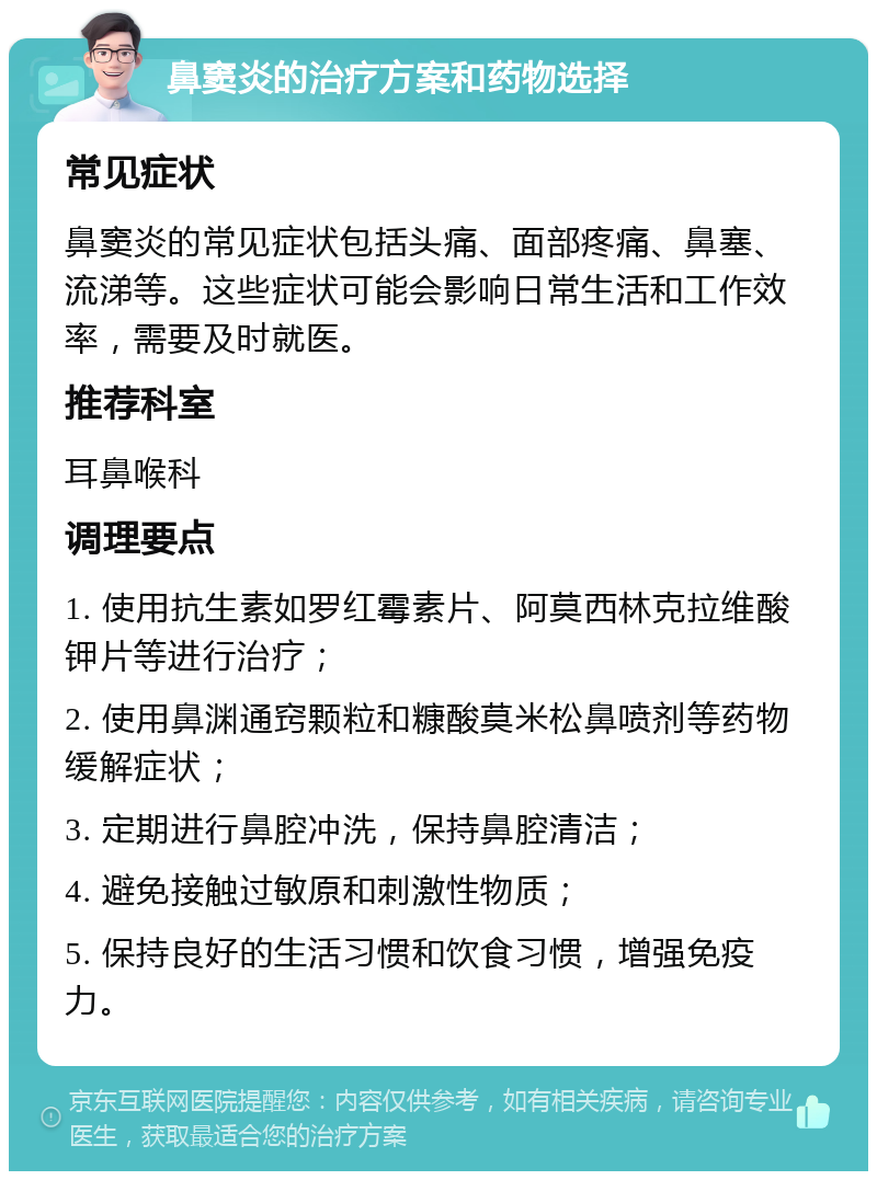 鼻窦炎的治疗方案和药物选择 常见症状 鼻窦炎的常见症状包括头痛、面部疼痛、鼻塞、流涕等。这些症状可能会影响日常生活和工作效率，需要及时就医。 推荐科室 耳鼻喉科 调理要点 1. 使用抗生素如罗红霉素片、阿莫西林克拉维酸钾片等进行治疗； 2. 使用鼻渊通窍颗粒和糠酸莫米松鼻喷剂等药物缓解症状； 3. 定期进行鼻腔冲洗，保持鼻腔清洁； 4. 避免接触过敏原和刺激性物质； 5. 保持良好的生活习惯和饮食习惯，增强免疫力。