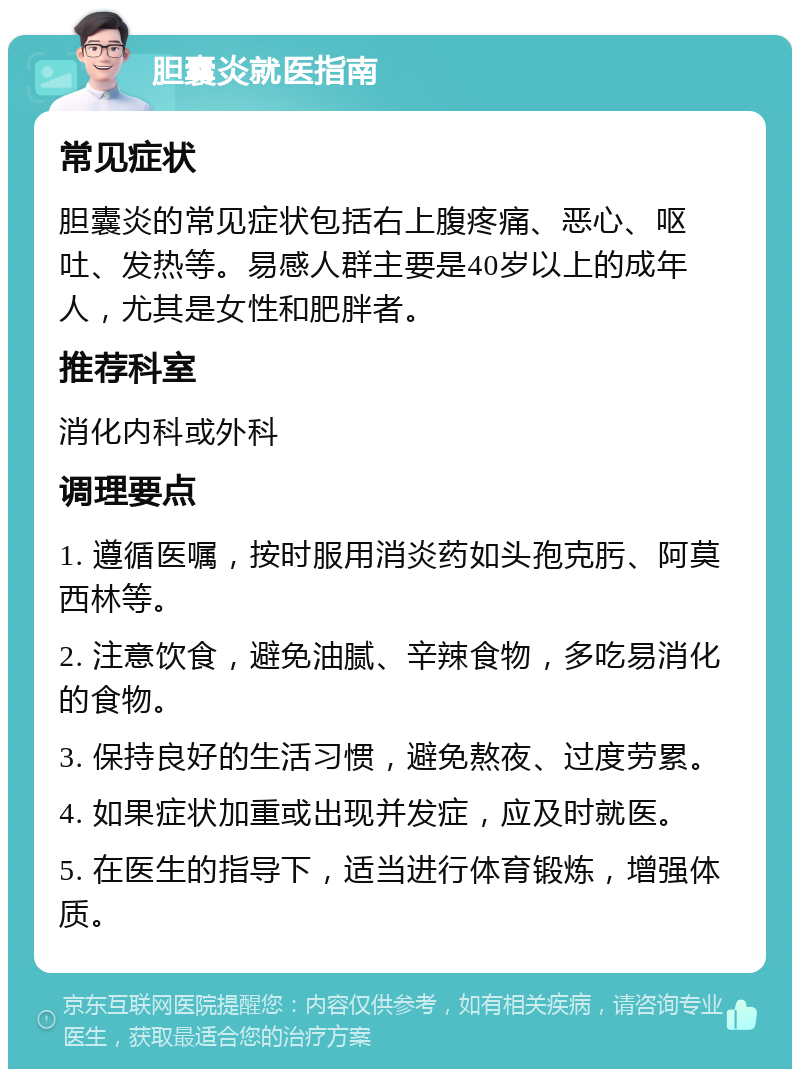 胆囊炎就医指南 常见症状 胆囊炎的常见症状包括右上腹疼痛、恶心、呕吐、发热等。易感人群主要是40岁以上的成年人，尤其是女性和肥胖者。 推荐科室 消化内科或外科 调理要点 1. 遵循医嘱，按时服用消炎药如头孢克肟、阿莫西林等。 2. 注意饮食，避免油腻、辛辣食物，多吃易消化的食物。 3. 保持良好的生活习惯，避免熬夜、过度劳累。 4. 如果症状加重或出现并发症，应及时就医。 5. 在医生的指导下，适当进行体育锻炼，增强体质。