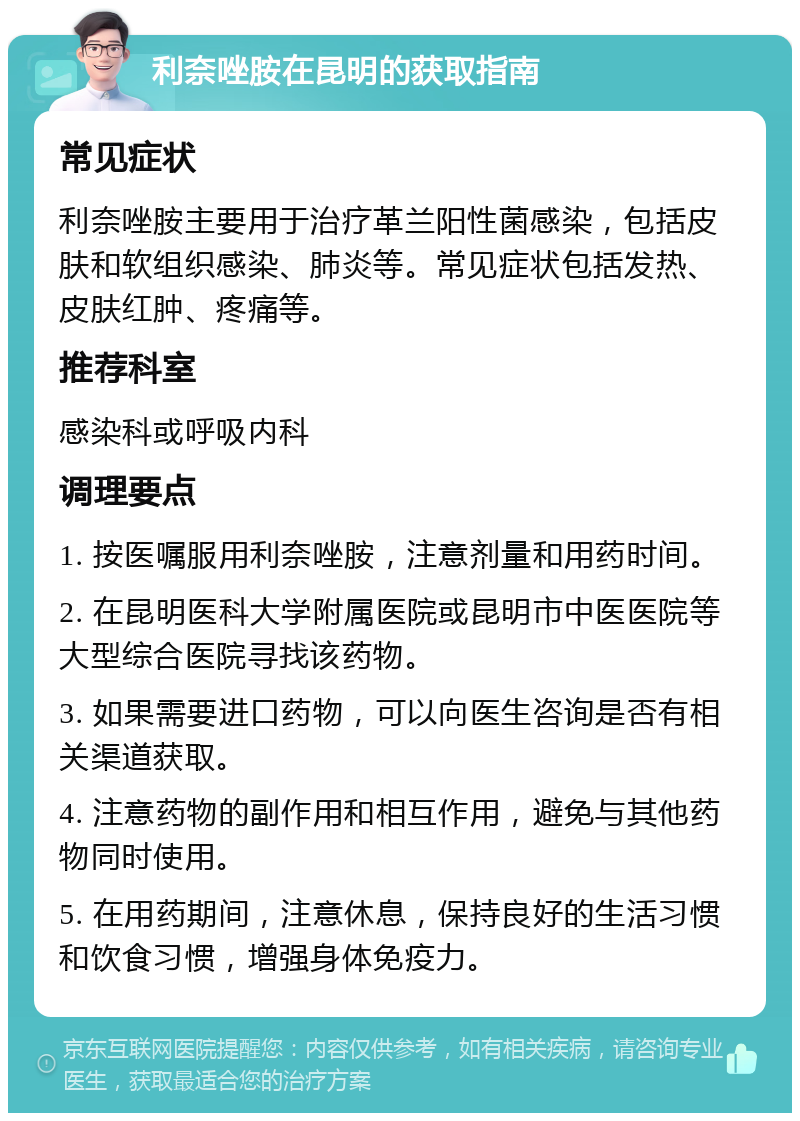 利奈唑胺在昆明的获取指南 常见症状 利奈唑胺主要用于治疗革兰阳性菌感染，包括皮肤和软组织感染、肺炎等。常见症状包括发热、皮肤红肿、疼痛等。 推荐科室 感染科或呼吸内科 调理要点 1. 按医嘱服用利奈唑胺，注意剂量和用药时间。 2. 在昆明医科大学附属医院或昆明市中医医院等大型综合医院寻找该药物。 3. 如果需要进口药物，可以向医生咨询是否有相关渠道获取。 4. 注意药物的副作用和相互作用，避免与其他药物同时使用。 5. 在用药期间，注意休息，保持良好的生活习惯和饮食习惯，增强身体免疫力。