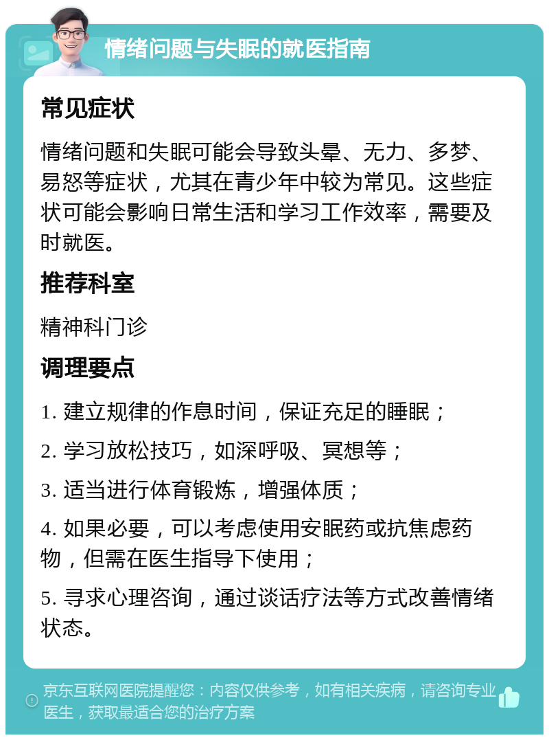 情绪问题与失眠的就医指南 常见症状 情绪问题和失眠可能会导致头晕、无力、多梦、易怒等症状，尤其在青少年中较为常见。这些症状可能会影响日常生活和学习工作效率，需要及时就医。 推荐科室 精神科门诊 调理要点 1. 建立规律的作息时间，保证充足的睡眠； 2. 学习放松技巧，如深呼吸、冥想等； 3. 适当进行体育锻炼，增强体质； 4. 如果必要，可以考虑使用安眠药或抗焦虑药物，但需在医生指导下使用； 5. 寻求心理咨询，通过谈话疗法等方式改善情绪状态。