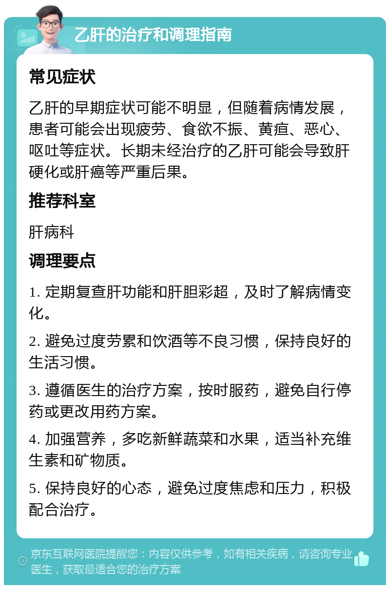 乙肝的治疗和调理指南 常见症状 乙肝的早期症状可能不明显，但随着病情发展，患者可能会出现疲劳、食欲不振、黄疸、恶心、呕吐等症状。长期未经治疗的乙肝可能会导致肝硬化或肝癌等严重后果。 推荐科室 肝病科 调理要点 1. 定期复查肝功能和肝胆彩超，及时了解病情变化。 2. 避免过度劳累和饮酒等不良习惯，保持良好的生活习惯。 3. 遵循医生的治疗方案，按时服药，避免自行停药或更改用药方案。 4. 加强营养，多吃新鲜蔬菜和水果，适当补充维生素和矿物质。 5. 保持良好的心态，避免过度焦虑和压力，积极配合治疗。