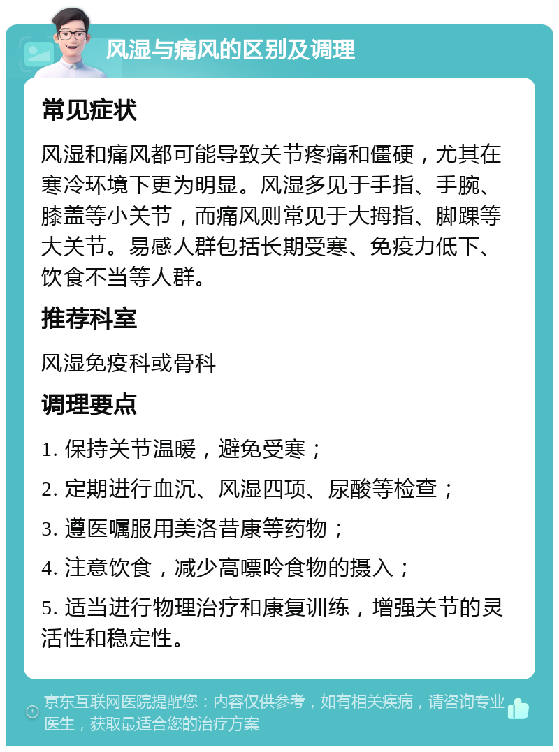 风湿与痛风的区别及调理 常见症状 风湿和痛风都可能导致关节疼痛和僵硬，尤其在寒冷环境下更为明显。风湿多见于手指、手腕、膝盖等小关节，而痛风则常见于大拇指、脚踝等大关节。易感人群包括长期受寒、免疫力低下、饮食不当等人群。 推荐科室 风湿免疫科或骨科 调理要点 1. 保持关节温暖，避免受寒； 2. 定期进行血沉、风湿四项、尿酸等检查； 3. 遵医嘱服用美洛昔康等药物； 4. 注意饮食，减少高嘌呤食物的摄入； 5. 适当进行物理治疗和康复训练，增强关节的灵活性和稳定性。