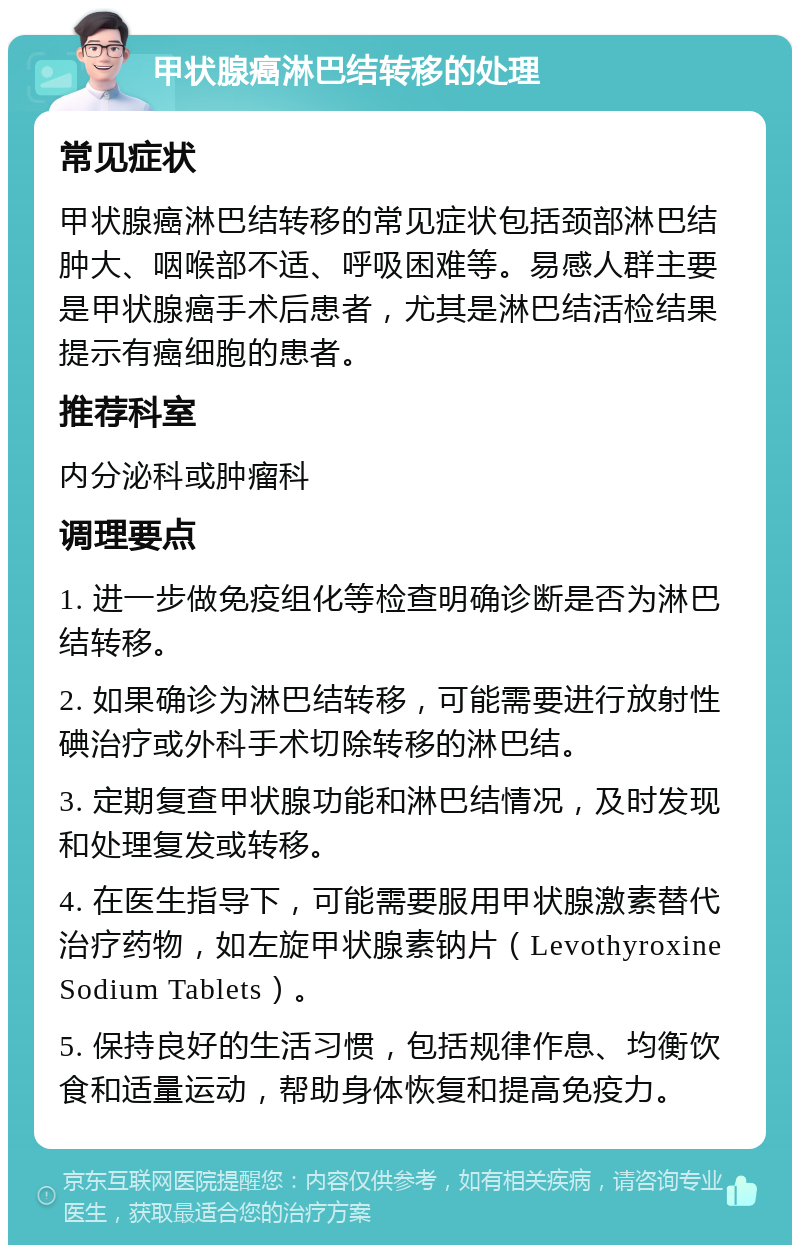 甲状腺癌淋巴结转移的处理 常见症状 甲状腺癌淋巴结转移的常见症状包括颈部淋巴结肿大、咽喉部不适、呼吸困难等。易感人群主要是甲状腺癌手术后患者，尤其是淋巴结活检结果提示有癌细胞的患者。 推荐科室 内分泌科或肿瘤科 调理要点 1. 进一步做免疫组化等检查明确诊断是否为淋巴结转移。 2. 如果确诊为淋巴结转移，可能需要进行放射性碘治疗或外科手术切除转移的淋巴结。 3. 定期复查甲状腺功能和淋巴结情况，及时发现和处理复发或转移。 4. 在医生指导下，可能需要服用甲状腺激素替代治疗药物，如左旋甲状腺素钠片（Levothyroxine Sodium Tablets）。 5. 保持良好的生活习惯，包括规律作息、均衡饮食和适量运动，帮助身体恢复和提高免疫力。