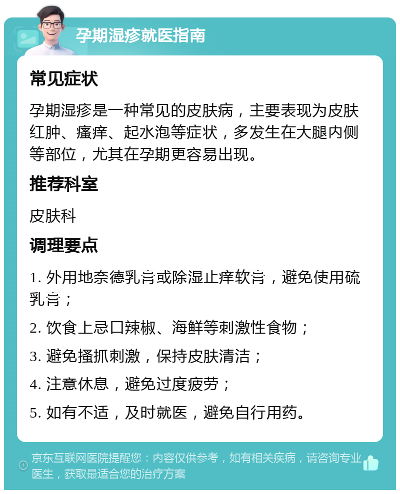 孕期湿疹就医指南 常见症状 孕期湿疹是一种常见的皮肤病，主要表现为皮肤红肿、瘙痒、起水泡等症状，多发生在大腿内侧等部位，尤其在孕期更容易出现。 推荐科室 皮肤科 调理要点 1. 外用地奈德乳膏或除湿止痒软膏，避免使用硫乳膏； 2. 饮食上忌口辣椒、海鲜等刺激性食物； 3. 避免搔抓刺激，保持皮肤清洁； 4. 注意休息，避免过度疲劳； 5. 如有不适，及时就医，避免自行用药。