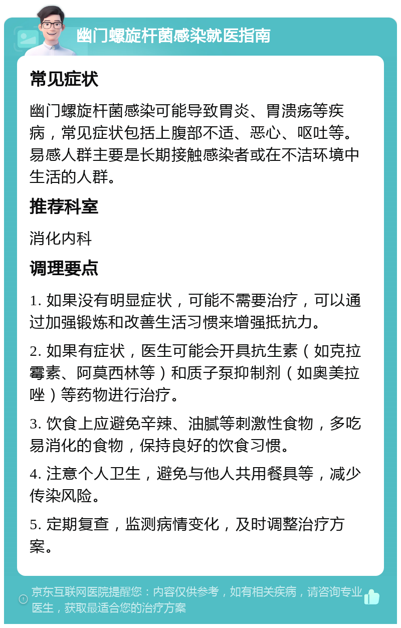 幽门螺旋杆菌感染就医指南 常见症状 幽门螺旋杆菌感染可能导致胃炎、胃溃疡等疾病，常见症状包括上腹部不适、恶心、呕吐等。易感人群主要是长期接触感染者或在不洁环境中生活的人群。 推荐科室 消化内科 调理要点 1. 如果没有明显症状，可能不需要治疗，可以通过加强锻炼和改善生活习惯来增强抵抗力。 2. 如果有症状，医生可能会开具抗生素（如克拉霉素、阿莫西林等）和质子泵抑制剂（如奥美拉唑）等药物进行治疗。 3. 饮食上应避免辛辣、油腻等刺激性食物，多吃易消化的食物，保持良好的饮食习惯。 4. 注意个人卫生，避免与他人共用餐具等，减少传染风险。 5. 定期复查，监测病情变化，及时调整治疗方案。