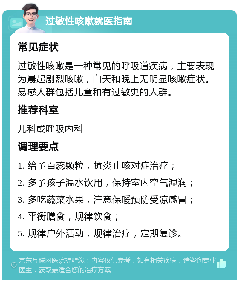 过敏性咳嗽就医指南 常见症状 过敏性咳嗽是一种常见的呼吸道疾病，主要表现为晨起剧烈咳嗽，白天和晚上无明显咳嗽症状。易感人群包括儿童和有过敏史的人群。 推荐科室 儿科或呼吸内科 调理要点 1. 给予百蕊颗粒，抗炎止咳对症治疗； 2. 多予孩子温水饮用，保持室内空气湿润； 3. 多吃蔬菜水果，注意保暖预防受凉感冒； 4. 平衡膳食，规律饮食； 5. 规律户外活动，规律治疗，定期复诊。