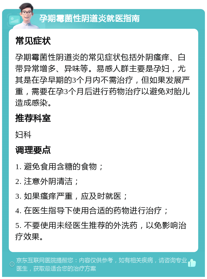 孕期霉菌性阴道炎就医指南 常见症状 孕期霉菌性阴道炎的常见症状包括外阴瘙痒、白带异常增多、异味等。易感人群主要是孕妇，尤其是在孕早期的3个月内不需治疗，但如果发展严重，需要在孕3个月后进行药物治疗以避免对胎儿造成感染。 推荐科室 妇科 调理要点 1. 避免食用含糖的食物； 2. 注意外阴清洁； 3. 如果瘙痒严重，应及时就医； 4. 在医生指导下使用合适的药物进行治疗； 5. 不要使用未经医生推荐的外洗药，以免影响治疗效果。