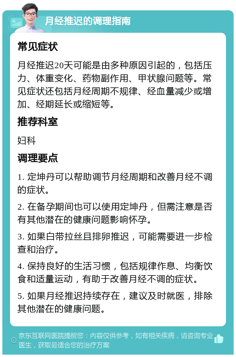 月经推迟的调理指南 常见症状 月经推迟20天可能是由多种原因引起的，包括压力、体重变化、药物副作用、甲状腺问题等。常见症状还包括月经周期不规律、经血量减少或增加、经期延长或缩短等。 推荐科室 妇科 调理要点 1. 定坤丹可以帮助调节月经周期和改善月经不调的症状。 2. 在备孕期间也可以使用定坤丹，但需注意是否有其他潜在的健康问题影响怀孕。 3. 如果白带拉丝且排卵推迟，可能需要进一步检查和治疗。 4. 保持良好的生活习惯，包括规律作息、均衡饮食和适量运动，有助于改善月经不调的症状。 5. 如果月经推迟持续存在，建议及时就医，排除其他潜在的健康问题。