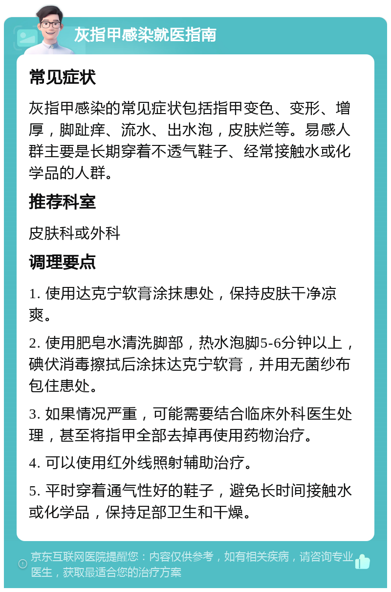 灰指甲感染就医指南 常见症状 灰指甲感染的常见症状包括指甲变色、变形、增厚，脚趾痒、流水、出水泡，皮肤烂等。易感人群主要是长期穿着不透气鞋子、经常接触水或化学品的人群。 推荐科室 皮肤科或外科 调理要点 1. 使用达克宁软膏涂抹患处，保持皮肤干净凉爽。 2. 使用肥皂水清洗脚部，热水泡脚5-6分钟以上，碘伏消毒擦拭后涂抹达克宁软膏，并用无菌纱布包住患处。 3. 如果情况严重，可能需要结合临床外科医生处理，甚至将指甲全部去掉再使用药物治疗。 4. 可以使用红外线照射辅助治疗。 5. 平时穿着通气性好的鞋子，避免长时间接触水或化学品，保持足部卫生和干燥。