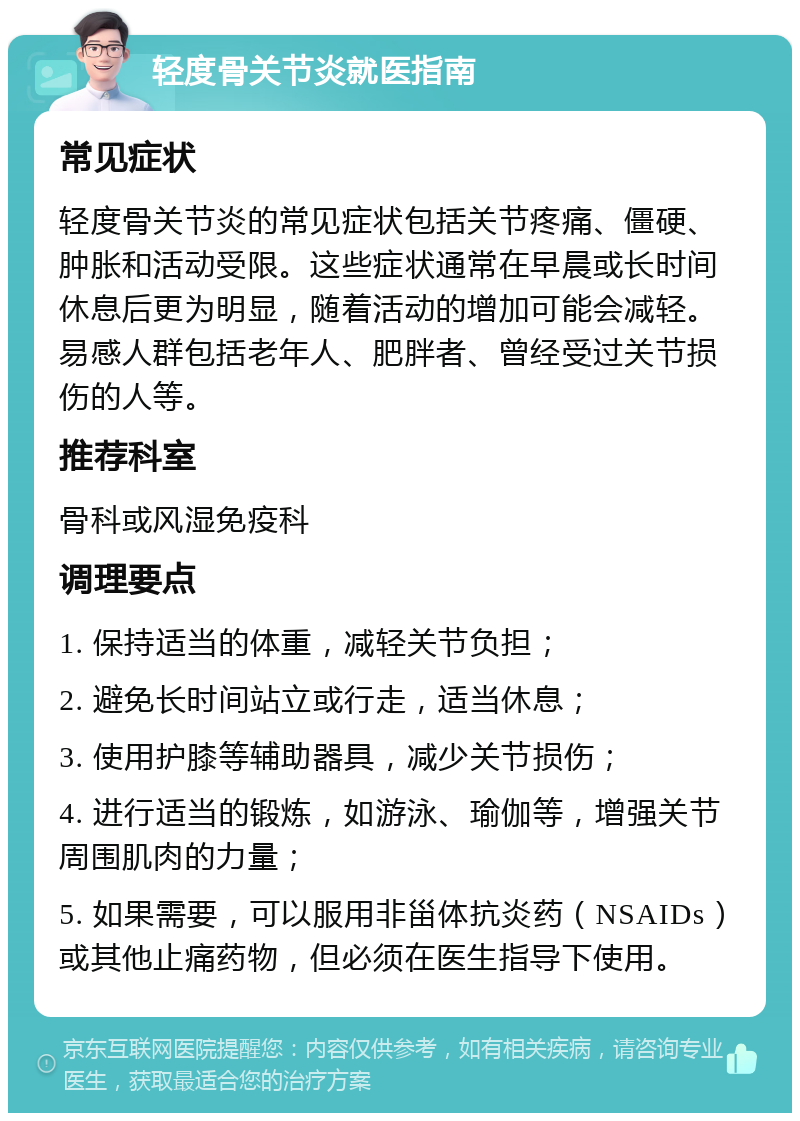 轻度骨关节炎就医指南 常见症状 轻度骨关节炎的常见症状包括关节疼痛、僵硬、肿胀和活动受限。这些症状通常在早晨或长时间休息后更为明显，随着活动的增加可能会减轻。易感人群包括老年人、肥胖者、曾经受过关节损伤的人等。 推荐科室 骨科或风湿免疫科 调理要点 1. 保持适当的体重，减轻关节负担； 2. 避免长时间站立或行走，适当休息； 3. 使用护膝等辅助器具，减少关节损伤； 4. 进行适当的锻炼，如游泳、瑜伽等，增强关节周围肌肉的力量； 5. 如果需要，可以服用非甾体抗炎药（NSAIDs）或其他止痛药物，但必须在医生指导下使用。