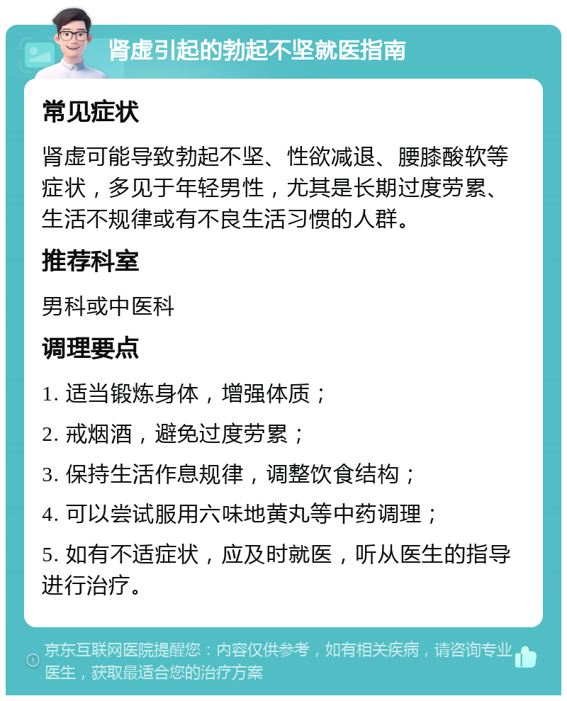 肾虚引起的勃起不坚就医指南 常见症状 肾虚可能导致勃起不坚、性欲减退、腰膝酸软等症状，多见于年轻男性，尤其是长期过度劳累、生活不规律或有不良生活习惯的人群。 推荐科室 男科或中医科 调理要点 1. 适当锻炼身体，增强体质； 2. 戒烟酒，避免过度劳累； 3. 保持生活作息规律，调整饮食结构； 4. 可以尝试服用六味地黄丸等中药调理； 5. 如有不适症状，应及时就医，听从医生的指导进行治疗。