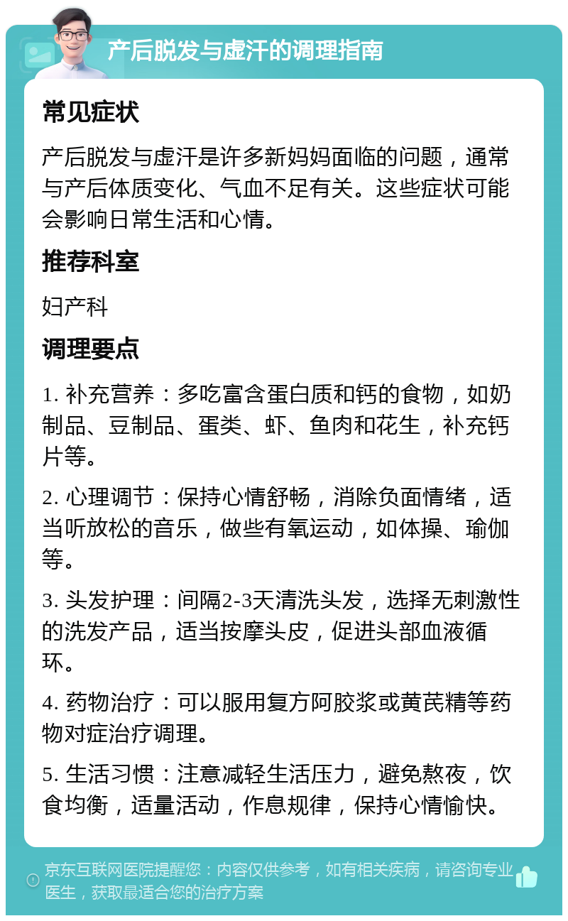 产后脱发与虚汗的调理指南 常见症状 产后脱发与虚汗是许多新妈妈面临的问题，通常与产后体质变化、气血不足有关。这些症状可能会影响日常生活和心情。 推荐科室 妇产科 调理要点 1. 补充营养：多吃富含蛋白质和钙的食物，如奶制品、豆制品、蛋类、虾、鱼肉和花生，补充钙片等。 2. 心理调节：保持心情舒畅，消除负面情绪，适当听放松的音乐，做些有氧运动，如体操、瑜伽等。 3. 头发护理：间隔2-3天清洗头发，选择无刺激性的洗发产品，适当按摩头皮，促进头部血液循环。 4. 药物治疗：可以服用复方阿胶浆或黄芪精等药物对症治疗调理。 5. 生活习惯：注意减轻生活压力，避免熬夜，饮食均衡，适量活动，作息规律，保持心情愉快。