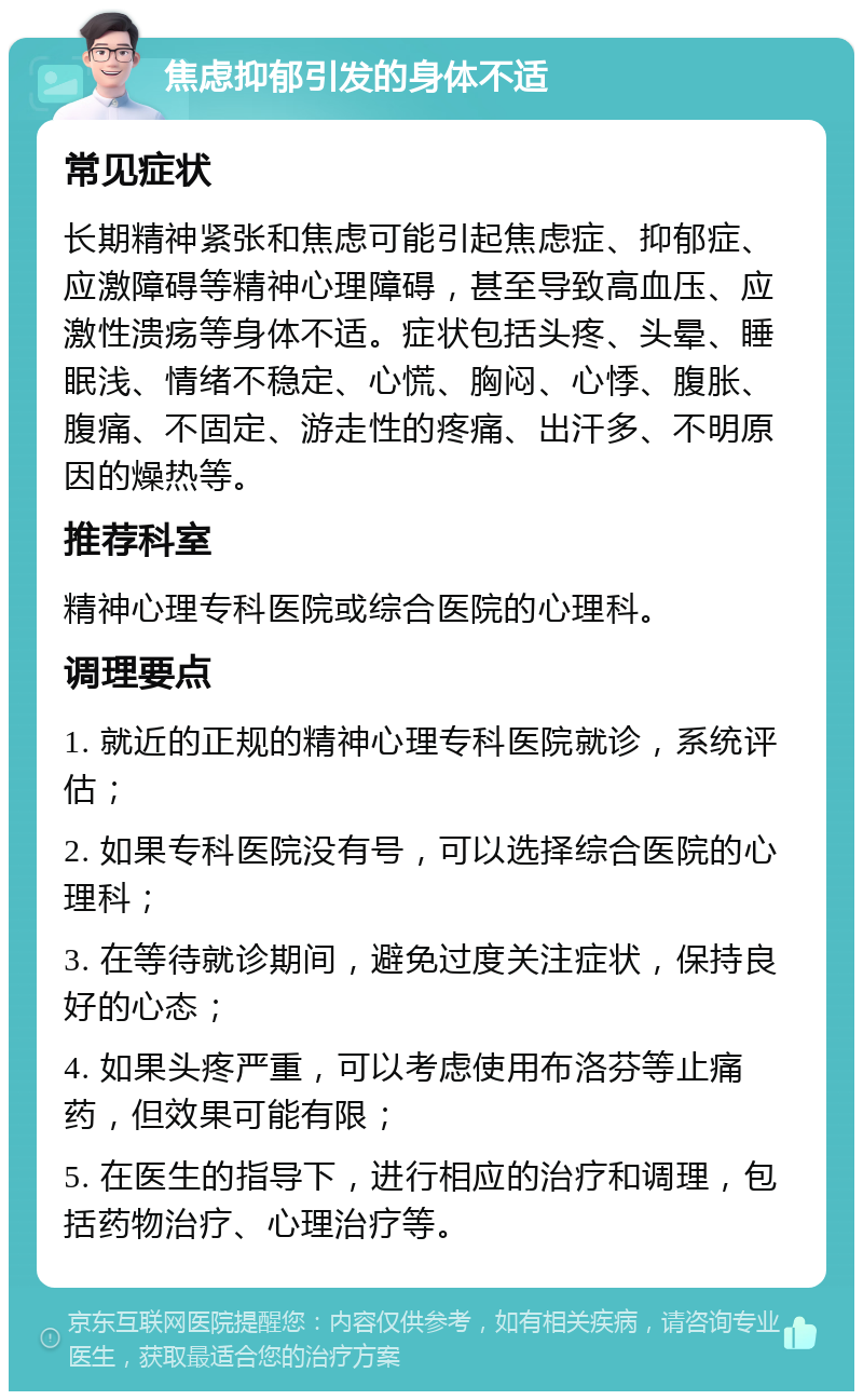 焦虑抑郁引发的身体不适 常见症状 长期精神紧张和焦虑可能引起焦虑症、抑郁症、应激障碍等精神心理障碍，甚至导致高血压、应激性溃疡等身体不适。症状包括头疼、头晕、睡眠浅、情绪不稳定、心慌、胸闷、心悸、腹胀、腹痛、不固定、游走性的疼痛、出汗多、不明原因的燥热等。 推荐科室 精神心理专科医院或综合医院的心理科。 调理要点 1. 就近的正规的精神心理专科医院就诊，系统评估； 2. 如果专科医院没有号，可以选择综合医院的心理科； 3. 在等待就诊期间，避免过度关注症状，保持良好的心态； 4. 如果头疼严重，可以考虑使用布洛芬等止痛药，但效果可能有限； 5. 在医生的指导下，进行相应的治疗和调理，包括药物治疗、心理治疗等。