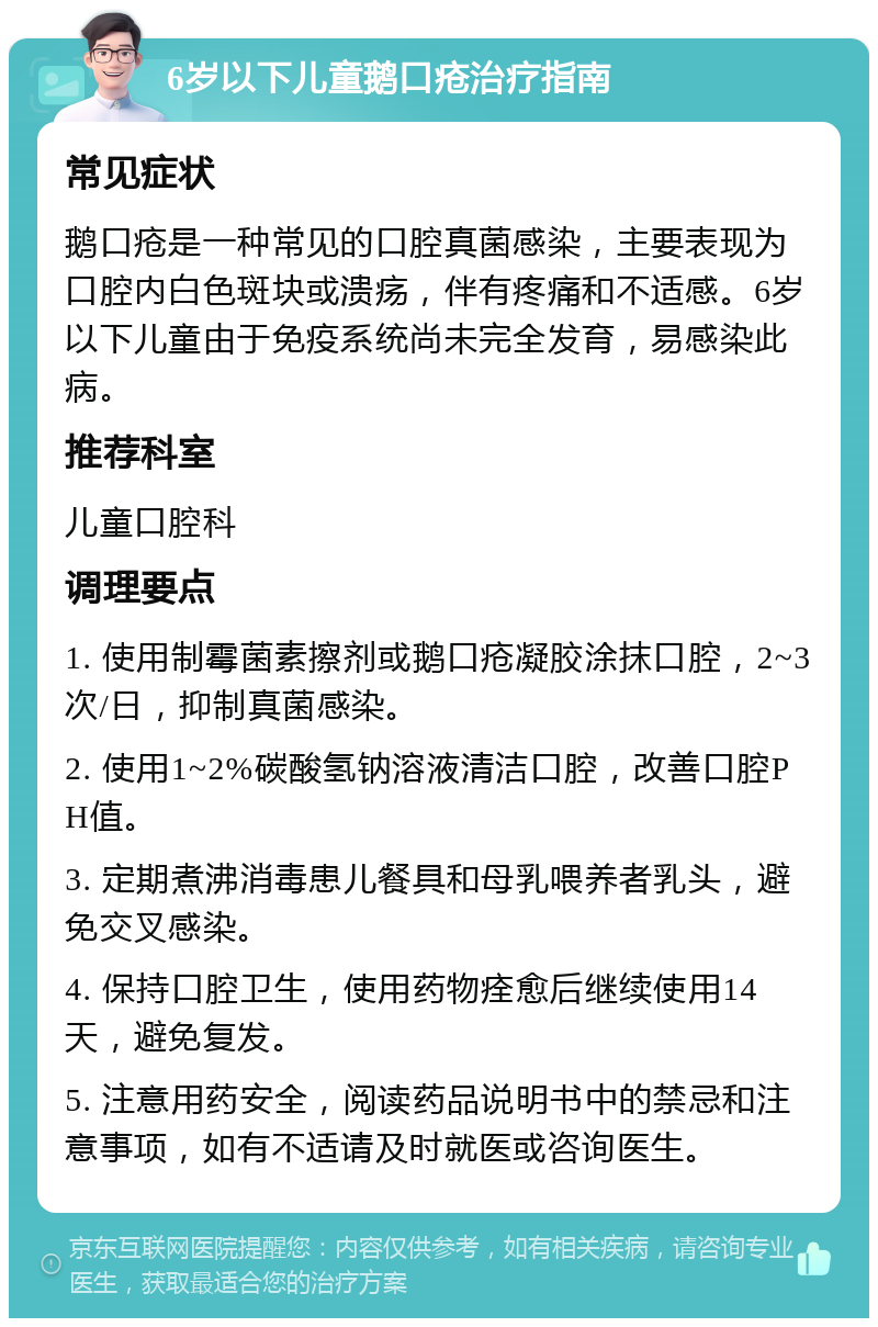 6岁以下儿童鹅口疮治疗指南 常见症状 鹅口疮是一种常见的口腔真菌感染，主要表现为口腔内白色斑块或溃疡，伴有疼痛和不适感。6岁以下儿童由于免疫系统尚未完全发育，易感染此病。 推荐科室 儿童口腔科 调理要点 1. 使用制霉菌素擦剂或鹅口疮凝胶涂抹口腔，2~3次/日，抑制真菌感染。 2. 使用1~2%碳酸氢钠溶液清洁口腔，改善口腔PH值。 3. 定期煮沸消毒患儿餐具和母乳喂养者乳头，避免交叉感染。 4. 保持口腔卫生，使用药物痊愈后继续使用14天，避免复发。 5. 注意用药安全，阅读药品说明书中的禁忌和注意事项，如有不适请及时就医或咨询医生。