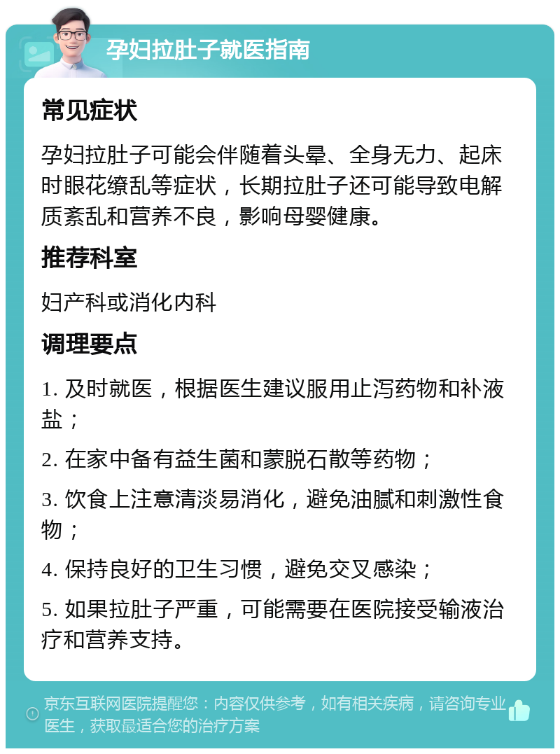 孕妇拉肚子就医指南 常见症状 孕妇拉肚子可能会伴随着头晕、全身无力、起床时眼花缭乱等症状，长期拉肚子还可能导致电解质紊乱和营养不良，影响母婴健康。 推荐科室 妇产科或消化内科 调理要点 1. 及时就医，根据医生建议服用止泻药物和补液盐； 2. 在家中备有益生菌和蒙脱石散等药物； 3. 饮食上注意清淡易消化，避免油腻和刺激性食物； 4. 保持良好的卫生习惯，避免交叉感染； 5. 如果拉肚子严重，可能需要在医院接受输液治疗和营养支持。