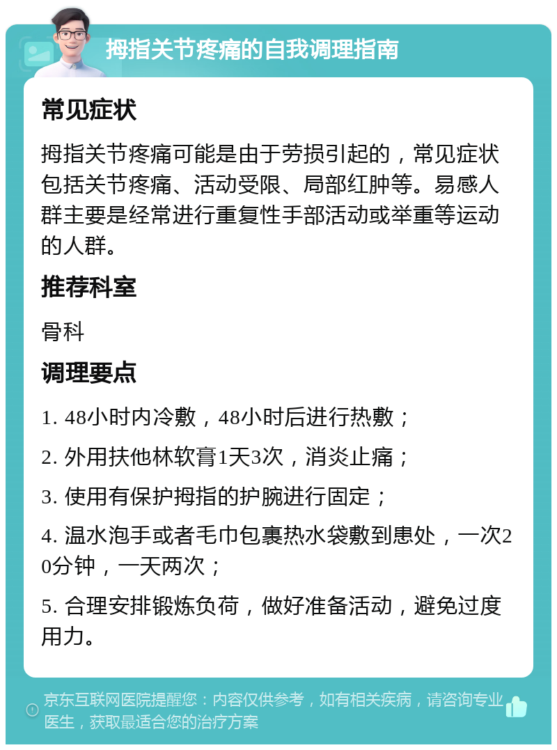 拇指关节疼痛的自我调理指南 常见症状 拇指关节疼痛可能是由于劳损引起的，常见症状包括关节疼痛、活动受限、局部红肿等。易感人群主要是经常进行重复性手部活动或举重等运动的人群。 推荐科室 骨科 调理要点 1. 48小时内冷敷，48小时后进行热敷； 2. 外用扶他林软膏1天3次，消炎止痛； 3. 使用有保护拇指的护腕进行固定； 4. 温水泡手或者毛巾包裹热水袋敷到患处，一次20分钟，一天两次； 5. 合理安排锻炼负荷，做好准备活动，避免过度用力。