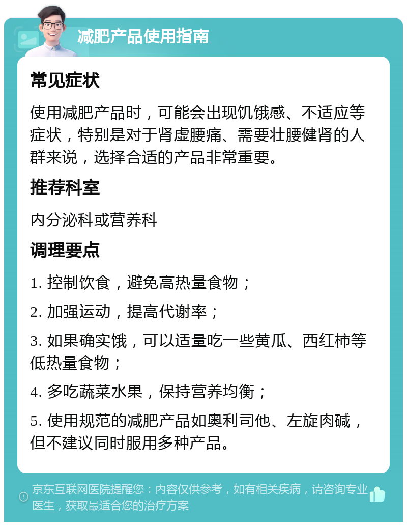 减肥产品使用指南 常见症状 使用减肥产品时，可能会出现饥饿感、不适应等症状，特别是对于肾虚腰痛、需要壮腰健肾的人群来说，选择合适的产品非常重要。 推荐科室 内分泌科或营养科 调理要点 1. 控制饮食，避免高热量食物； 2. 加强运动，提高代谢率； 3. 如果确实饿，可以适量吃一些黄瓜、西红柿等低热量食物； 4. 多吃蔬菜水果，保持营养均衡； 5. 使用规范的减肥产品如奥利司他、左旋肉碱，但不建议同时服用多种产品。