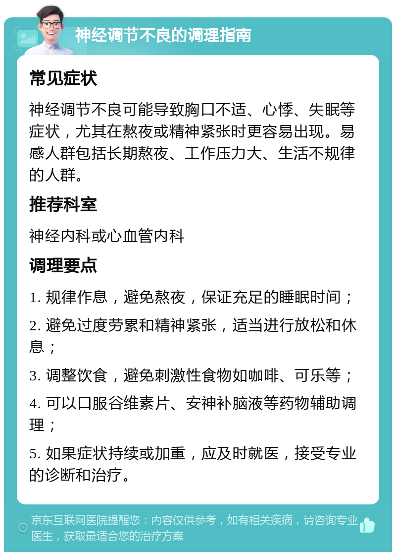 神经调节不良的调理指南 常见症状 神经调节不良可能导致胸口不适、心悸、失眠等症状，尤其在熬夜或精神紧张时更容易出现。易感人群包括长期熬夜、工作压力大、生活不规律的人群。 推荐科室 神经内科或心血管内科 调理要点 1. 规律作息，避免熬夜，保证充足的睡眠时间； 2. 避免过度劳累和精神紧张，适当进行放松和休息； 3. 调整饮食，避免刺激性食物如咖啡、可乐等； 4. 可以口服谷维素片、安神补脑液等药物辅助调理； 5. 如果症状持续或加重，应及时就医，接受专业的诊断和治疗。