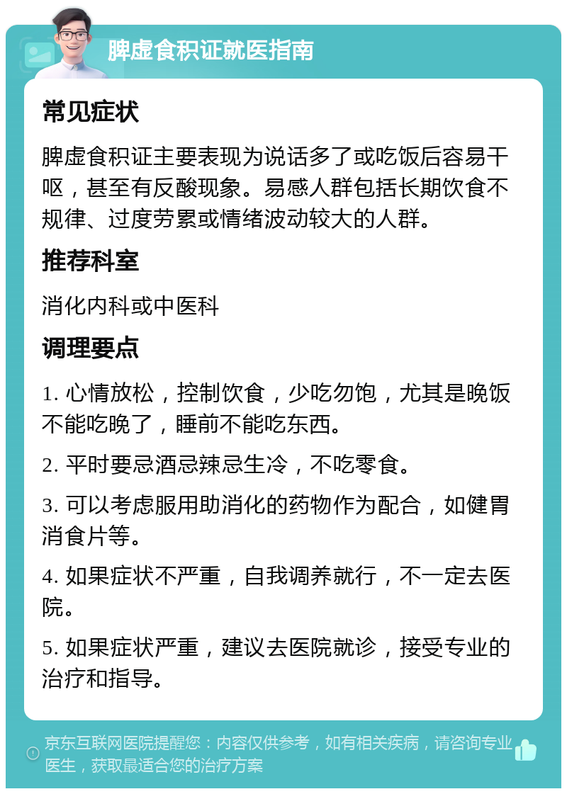 脾虚食积证就医指南 常见症状 脾虚食积证主要表现为说话多了或吃饭后容易干呕，甚至有反酸现象。易感人群包括长期饮食不规律、过度劳累或情绪波动较大的人群。 推荐科室 消化内科或中医科 调理要点 1. 心情放松，控制饮食，少吃勿饱，尤其是晚饭不能吃晚了，睡前不能吃东西。 2. 平时要忌酒忌辣忌生冷，不吃零食。 3. 可以考虑服用助消化的药物作为配合，如健胃消食片等。 4. 如果症状不严重，自我调养就行，不一定去医院。 5. 如果症状严重，建议去医院就诊，接受专业的治疗和指导。