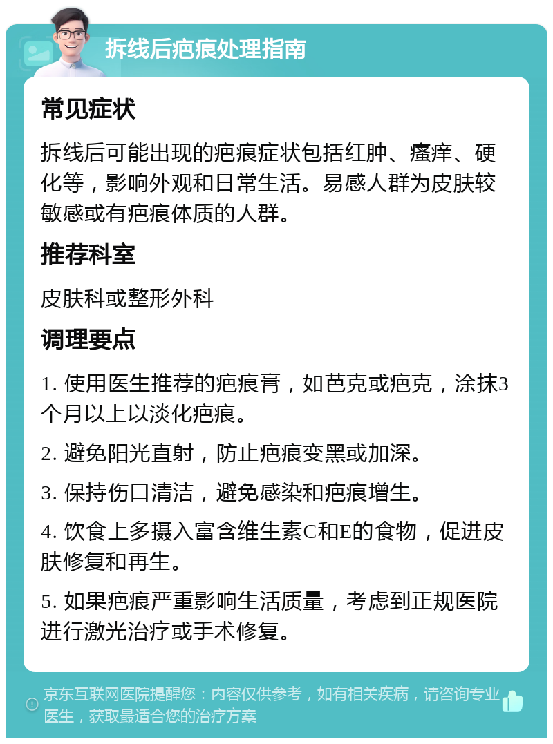 拆线后疤痕处理指南 常见症状 拆线后可能出现的疤痕症状包括红肿、瘙痒、硬化等，影响外观和日常生活。易感人群为皮肤较敏感或有疤痕体质的人群。 推荐科室 皮肤科或整形外科 调理要点 1. 使用医生推荐的疤痕膏，如芭克或疤克，涂抹3个月以上以淡化疤痕。 2. 避免阳光直射，防止疤痕变黑或加深。 3. 保持伤口清洁，避免感染和疤痕增生。 4. 饮食上多摄入富含维生素C和E的食物，促进皮肤修复和再生。 5. 如果疤痕严重影响生活质量，考虑到正规医院进行激光治疗或手术修复。